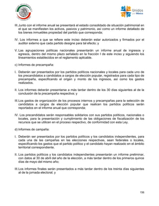 156
III.Junto con el informe anual se presentará el estado consolidado de situación patrimonial en
el que se manifiesten los activos, pasivos y patrimonio, así como un informe detallado de
los bienes inmuebles propiedad del partido que corresponda;
IV. Los informes a que se refiere este inciso deberán estar autorizados y firmados por el
auditor externo que cada partido designe para tal efecto; y
V. Las agrupaciones políticas nacionales presentarán un informe anual de ingresos y
egresos, dentro del mismo plazo señalado en la fracción I de este inciso y siguiendo los
lineamientos establecidos en el reglamento aplicable.
c) Informes de precampaña:
I. Deberán ser presentados por los partidos políticos nacionales y locales para cada uno de
los precandidatos a candidatos a cargos de elección popular, registrados para cada tipo de
precampaña, especificando el origen y monto de los ingresos, así como los gastos
realizados.
II. Los informes deberán presentarse a más tardar dentro de los 30 días siguientes al de la
conclusión de la precampaña respectiva; y
III.Los gastos de organización de los procesos internos y precampañas para la selección de
candidatos a cargos de elección popular que realicen los partidos políticos serán
reportados en el informe anual que corresponda;
IV. Los precandidatos serán responsables solidarios con sus partidos políticos, nacionales o
locales, para la presentación y cumplimiento de las obligaciones de fiscalización de los
recursos que se utilicen en el proceso respectivo, de conformidad con esta Ley.
d) Informes de campaña:
I. Deberán ser presentados por los partidos políticos y los candidatos independientes, para
cada una de las campañas en las elecciones respectivas, sean federales o locales,
especificando los gastos que el partido político y el candidato hayan realizado en el ámbito
territorial correspondiente.
II. Los partidos políticos y los candidatos independientes presentarán un informe preliminar,
con datos al 30 de abril del año de la elección, a más tardar dentro de los primeros quince
días de mayo del mismo año;
III.Los informes finales serán presentados a más tardar dentro de los treinta días siguientes
al de la jornada electoral; y
 