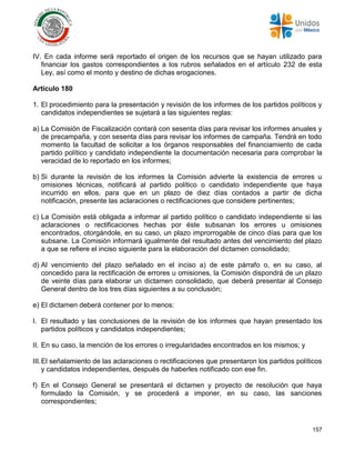157
IV. En cada informe será reportado el origen de los recursos que se hayan utilizado para
financiar los gastos correspondientes a los rubros señalados en el artículo 232 de esta
Ley, así como el monto y destino de dichas erogaciones.
Artículo 180
1. El procedimiento para la presentación y revisión de los informes de los partidos políticos y
candidatos independientes se sujetará a las siguientes reglas:
a) La Comisión de Fiscalización contará con sesenta días para revisar los informes anuales y
de precampaña, y con sesenta días para revisar los informes de campaña. Tendrá en todo
momento la facultad de solicitar a los órganos responsables del financiamiento de cada
partido político y candidato independiente la documentación necesaria para comprobar la
veracidad de lo reportado en los informes;
b) Si durante la revisión de los informes la Comisión advierte la existencia de errores u
omisiones técnicas, notificará al partido político o candidato independiente que haya
incurrido en ellos, para que en un plazo de diez días contados a partir de dicha
notificación, presente las aclaraciones o rectificaciones que considere pertinentes;
c) La Comisión está obligada a informar al partido político o candidato independiente si las
aclaraciones o rectificaciones hechas por éste subsanan los errores u omisiones
encontrados, otorgándole, en su caso, un plazo improrrogable de cinco días para que los
subsane. La Comisión informará igualmente del resultado antes del vencimiento del plazo
a que se refiere el inciso siguiente para la elaboración del dictamen consolidado;
d) Al vencimiento del plazo señalado en el inciso a) de este párrafo o, en su caso, al
concedido para la rectificación de errores u omisiones, la Comisión dispondrá de un plazo
de veinte días para elaborar un dictamen consolidado, que deberá presentar al Consejo
General dentro de los tres días siguientes a su conclusión;
e) El dictamen deberá contener por lo menos:
I. El resultado y las conclusiones de la revisión de los informes que hayan presentado los
partidos políticos y candidatos independientes;
II. En su caso, la mención de los errores o irregularidades encontrados en los mismos; y
III.El señalamiento de las aclaraciones o rectificaciones que presentaron los partidos políticos
y candidatos independientes, después de haberles notificado con ese fin.
f) En el Consejo General se presentará el dictamen y proyecto de resolución que haya
formulado la Comisión, y se procederá a imponer, en su caso, las sanciones
correspondientes;
 