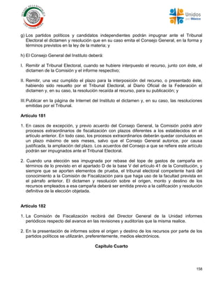 158
g) Los partidos políticos y candidatos independientes podrán impugnar ante el Tribunal
Electoral el dictamen y resolución que en su caso emita el Consejo General, en la forma y
términos previstos en la ley de la materia; y
h) El Consejo General del Instituto deberá:
I. Remitir al Tribunal Electoral, cuando se hubiere interpuesto el recurso, junto con éste, el
dictamen de la Comisión y el informe respectivo;
II. Remitir, una vez cumplido el plazo para la interposición del recurso, o presentado éste,
habiendo sido resuelto por el Tribunal Electoral, al Diario Oficial de la Federación el
dictamen y, en su caso, la resolución recaída al recurso, para su publicación; y
III.Publicar en la página de Internet del Instituto el dictamen y, en su caso, las resoluciones
emitidas por el Tribunal.
Artículo 181
1. En casos de excepción, y previo acuerdo del Consejo General, la Comisión podrá abrir
procesos extraordinarios de fiscalización con plazos diferentes a los establecidos en el
artículo anterior. En todo caso, los procesos extraordinarios deberán quedar concluidos en
un plazo máximo de seis meses, salvo que el Consejo General autorice, por causa
justificada, la ampliación del plazo. Los acuerdos del Consejo a que se refiere este artículo
podrán ser impugnados ante el Tribunal Electoral.
2. Cuando una elección sea impugnada por rebase del tope de gastos de campaña en
términos de lo previsto en el apartado D de la base V del artículo 41 de la Constitución, y
siempre que se aporten elementos de prueba, el tribunal electoral competente hará del
conocimiento a la Comisión de Fiscalización para que haga uso de la facultad prevista en
el párrafo anterior. El dictamen y resolución sobre el origen, monto y destino de los
recursos empleados a esa campaña deberá ser emitida previo a la calificación y resolución
definitiva de la elección objetada.
Artículo 182
1. La Comisión de Fiscalización recibirá del Director General de la Unidad informes
periódicos respecto del avance en las revisiones y auditorías que la misma realice.
2. En la presentación de informes sobre el origen y destino de los recursos por parte de los
partidos políticos se utilizarán, preferentemente, medios electrónicos.
Capítulo Cuarto
 