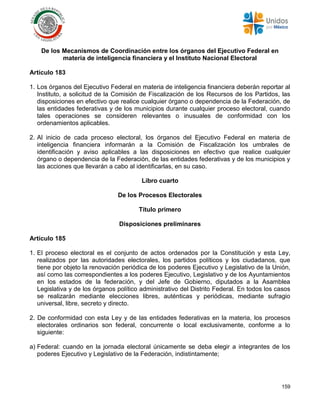 159
De los Mecanismos de Coordinación entre los órganos del Ejecutivo Federal en
materia de inteligencia financiera y el Instituto Nacional Electoral
Artículo 183
1. Los órganos del Ejecutivo Federal en materia de inteligencia financiera deberán reportar al
Instituto, a solicitud de la Comisión de Fiscalización de los Recursos de los Partidos, las
disposiciones en efectivo que realice cualquier órgano o dependencia de la Federación, de
las entidades federativas y de los municipios durante cualquier proceso electoral, cuando
tales operaciones se consideren relevantes o inusuales de conformidad con los
ordenamientos aplicables.
2. Al inicio de cada proceso electoral, los órganos del Ejecutivo Federal en materia de
inteligencia financiera informarán a la Comisión de Fiscalización los umbrales de
identificación y aviso aplicables a las disposiciones en efectivo que realice cualquier
órgano o dependencia de la Federación, de las entidades federativas y de los municipios y
las acciones que llevarán a cabo al identificarlas, en su caso.
Libro cuarto
De los Procesos Electorales
Título primero
Disposiciones preliminares
Artículo 185
1. El proceso electoral es el conjunto de actos ordenados por la Constitución y esta Ley,
realizados por las autoridades electorales, los partidos políticos y los ciudadanos, que
tiene por objeto la renovación periódica de los poderes Ejecutivo y Legislativo de la Unión,
así como las correspondientes a los poderes Ejecutivo, Legislativo y de los Ayuntamientos
en los estados de la federación, y del Jefe de Gobierno, diputados a la Asamblea
Legislativa y de los órganos político administrativo del Distrito Federal. En todos los casos
se realizarán mediante elecciones libres, auténticas y periódicas, mediante sufragio
universal, libre, secreto y directo.
2. De conformidad con esta Ley y de las entidades federativas en la materia, los procesos
electorales ordinarios son federal, concurrente o local exclusivamente, conforme a lo
siguiente:
a) Federal: cuando en la jornada electoral únicamente se deba elegir a integrantes de los
poderes Ejecutivo y Legislativo de la Federación, indistintamente;
 
