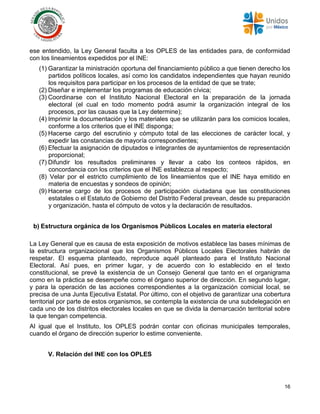 16
ese entendido, la Ley General faculta a los OPLES de las entidades para, de conformidad
con los lineamientos expedidos por el INE:
(1) Garantizar la ministración oportuna del financiamiento público a que tienen derecho los
partidos políticos locales, así como los candidatos independientes que hayan reunido
los requisitos para participar en los procesos de la entidad de que se trate;
(2) Diseñar e implementar los programas de educación cívica;
(3) Coordinarse con el Instituto Nacional Electoral en la preparación de la jornada
electoral (el cual en todo momento podrá asumir la organización integral de los
procesos, por las causas que la Ley determine);
(4) Imprimir la documentación y los materiales que se utilizarán para los comicios locales,
conforme a los criterios que el INE disponga;
(5) Hacerse cargo del escrutinio y cómputo total de las elecciones de carácter local, y
expedir las constancias de mayoría correspondientes;
(6) Efectuar la asignación de diputados e integrantes de ayuntamientos de representación
proporcional;
(7) Difundir los resultados preliminares y llevar a cabo los conteos rápidos, en
concordancia con los criterios que el INE establezca al respecto;
(8) Velar por el estricto cumplimiento de los lineamientos que el INE haya emitido en
materia de encuestas y sondeos de opinión;
(9) Hacerse cargo de los procesos de participación ciudadana que las constituciones
estatales o el Estatuto de Gobierno del Distrito Federal prevean, desde su preparación
y organización, hasta el cómputo de votos y la declaración de resultados.
b) Estructura orgánica de los Organismos Públicos Locales en materia electoral
La Ley General que es causa de esta exposición de motivos establece las bases mínimas de
la estructura organizacional que los Organismos Públicos Locales Electorales habrán de
respetar. El esquema planteado, reproduce aquél planteado para el Instituto Nacional
Electoral. Así pues, en primer lugar, y de acuerdo con lo establecido en el texto
constitucional, se prevé la existencia de un Consejo General que tanto en el organigrama
como en la práctica se desempeñe como el órgano superior de dirección. En segundo lugar,
y para la operación de las acciones correspondientes a la organización comicial local, se
precisa de una Junta Ejecutiva Estatal. Por último, con el objetivo de garantizar una cobertura
territorial por parte de estos organismos, se contempla la existencia de una subdelegación en
cada uno de los distritos electorales locales en que se divida la demarcación territorial sobre
la que tengan competencia.
Al igual que el Instituto, los OPLES podrán contar con oficinas municipales temporales,
cuando el órgano de dirección superior lo estime conveniente.
V. Relación del INE con los OPLES
 
