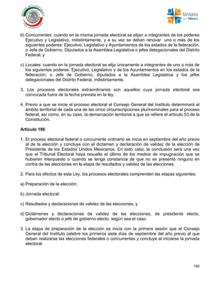 160
b) Concurrentes: cuando en la misma jornada electoral se elijan a integrantes de los poderes
Ejecutivo y Legislativo, indistintamente, y a su vez se deban renovar uno o más de los
siguientes poderes: Ejecutivo, Legislativo y Ayuntamientos de los estados de la federación,
o Jefe de Gobierno, Diputados a la Asamblea Legislativa o jefes delegacionales del Distrito
Federal; y
c) Locales: cuando en la jornada electoral se elija únicamente a integrantes de uno o más de
los siguientes poderes: Ejecutivo, Legislativo y de los Ayuntamientos en los estados de la
federación; o Jefe de Gobierno, diputados a la Asamblea Legislativa y los jefes
delegacionales del Distrito Federal, indistintamente.
3. Los procesos electorales extraordinarios son aquellos cuya jornada electoral sea
convocada fuera de la fecha prevista en la ley.
4. Previo a que se inicie el proceso electoral el Consejo General del Instituto determinará el
ámbito territorial de cada una de las cinco circunscripciones plurinominales para el proceso
federal, así como, en su caso, la demarcación territorial a que se refiere el artículo 53 de la
Constitución.
Artículo 186
1. El proceso electoral federal o concurrente ordinario se inicia en septiembre del año previo
al de la elección y concluye con el dictamen y declaración de validez de la elección de
Presidente de los Estados Unidos Mexicanos. En todo caso, la conclusión será una vez
que el Tribunal Electoral haya resuelto el último de los medios de impugnación que se
hubieren interpuesto o cuando se tenga constancia de que no se presentó ninguno en
contra de las elecciones en la etapa de resultados y validez de las elecciones.
2. Para los efectos de esta Ley, los procesos electorales comprenden las etapas siguientes:
a) Preparación de la elección;
b) Jornada electoral;
c) Resultados y declaraciones de validez de las elecciones; y
d) Dictámenes y declaraciones de validez de las elecciones, de presidente electo,
gobernador electo o jefe de gobierno electo, según sea el caso.
3. La etapa de preparación de la elección se inicia con la primera sesión que el Consejo
General del Instituto celebre los primeros siete días de septiembre del año previo al que
deban realizarse las elecciones federales o concurrentes y concluye al iniciarse la jornada
electoral.
 