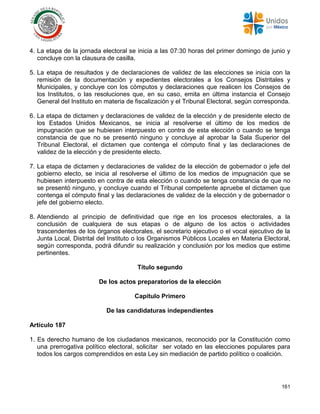 161
4. La etapa de la jornada electoral se inicia a las 07:30 horas del primer domingo de junio y
concluye con la clausura de casilla.
5. La etapa de resultados y de declaraciones de validez de las elecciones se inicia con la
remisión de la documentación y expedientes electorales a los Consejos Distritales y
Municipales, y concluye con los cómputos y declaraciones que realicen los Consejos de
los Institutos, o las resoluciones que, en su caso, emita en última instancia el Consejo
General del Instituto en materia de fiscalización y el Tribunal Electoral, según corresponda.
6. La etapa de dictamen y declaraciones de validez de la elección y de presidente electo de
los Estados Unidos Mexicanos, se inicia al resolverse el último de los medios de
impugnación que se hubiesen interpuesto en contra de esta elección o cuando se tenga
constancia de que no se presentó ninguno y concluye al aprobar la Sala Superior del
Tribunal Electoral, el dictamen que contenga el cómputo final y las declaraciones de
validez de la elección y de presidente electo.
7. La etapa de dictamen y declaraciones de validez de la elección de gobernador o jefe del
gobierno electo, se inicia al resolverse el último de los medios de impugnación que se
hubiesen interpuesto en contra de esta elección o cuando se tenga constancia de que no
se presentó ninguno, y concluye cuando el Tribunal competente apruebe el dictamen que
contenga el cómputo final y las declaraciones de validez de la elección y de gobernador o
jefe del gobierno electo.
8. Atendiendo al principio de definitividad que rige en los procesos electorales, a la
conclusión de cualquiera de sus etapas o de alguno de los actos o actividades
trascendentes de los órganos electorales, el secretario ejecutivo o el vocal ejecutivo de la
Junta Local, Distrital del Instituto o los Organismos Públicos Locales en Materia Electoral,
según corresponda, podrá difundir su realización y conclusión por los medios que estime
pertinentes.
Título segundo
De los actos preparatorios de la elección
Capítulo Primero
De las candidaturas independientes
Artículo 187
1. Es derecho humano de los ciudadanos mexicanos, reconocido por la Constitución como
una prerrogativa político electoral, solicitar ser votado en las elecciones populares para
todos los cargos comprendidos en esta Ley sin mediación de partido político o coalición.
 