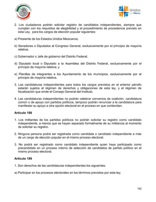 162
2. Los ciudadanos podrán solicitar registro de candidatos independientes, siempre que
cumplan con los requisitos de elegibilidad y el procedimiento de procedencia previsto en
esta Ley, para los cargos de elección popular siguientes:
a) Presiente de los Estados Unidos Mexicanos;
b) Senadores o Diputados al Congreso General, exclusivamente por el principio de mayoría
relativa;
c) Gobernador o Jefe de gobierno del Distrito Federal;
d) Diputado local o Diputado a la Asamblea del Distrito Federal, exclusivamente por el
principio de mayoría relativa; y
e) Planillas de integrantes a los Ayuntamiento de los municipios, exclusivamente por el
principio de mayoría relativa.
3. Las candidaturas independientes para todos los cargos previstos en el anterior párrafo
estarán sujetos al régimen de derechos y obligaciones de esta ley, y el régimen de
fiscalización que emite el Consejo General del Instituto.
4. Las candidaturas independientes no podrán celebrar convenios de coalición, candidatura
común o de apoyo con partidos políticos, tampoco podrán renunciar a la candidatura para
manifestar su apoyo a otra opción electoral en el proceso en que contiendan.
Artículo 188
1. Los militantes de los partidos políticos no podrán solicitar su registro como candidato
independiente, a menos que se hayan separado formalmente de su militancia al momento
de solicitar su registro.
2. Ninguna persona podrá ser registrada como candidata o candidato independiente a más
de un cargo de elección popular en el mismo proceso electoral.
3. No podrá ser registrado como candidato independiente quien haya participado como
precandidato en un proceso interno de selección de candidatos de partido político en el
mismo proceso electoral.
Artículo 189
1. Son derechos de las candidaturas independientes los siguientes:
a) Participar en los procesos electorales en los términos previstos por esta ley;
 