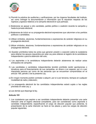164
h) Permitir la práctica de auditorías y verificaciones, por los órganos facultades del Instituto,
así como entregar la documentación e información que le requieran respecto de los
ingresos y egresos relativos a la campaña electoral en que participe;
i) Abstenerse se apoyar a otro candidato, partido político o coalición durante la campaña y
hasta la jornada electoral;
j) Abstenerse de incluir en su propaganda electoral expresiones que calumnien a los partidos
políticos o candidatos;
k) Utilizar símbolos, alusiones, fundamentaciones o expresiones de carácter religiosos en su
propaganda electoral;
l) Utilizar símbolos, alusiones, fundamentaciones o expresiones de carácter religiosos en su
propaganda electoral;
m) Quedan prohibidos todos los actos que generen presión o coacción sobre la ciudadanía
para obtener los apoyos requeridos por esta Ley para obtener el registro de la candidatura
independiente o para la obtención del voto;
n) Los aspirantes a la candidatura independiente deberán abstenerse de realizar actos
anticipados de campaña;
ñ) Las candidatas o candidatos independientes tendrán prohibido recibir aportaciones o
donativos para el financiamiento de sus campañas, en dinero o en especie, por sí o por
interpósita persona así como de las personas que se encuentran comprendidas en el
artículo 199, párrafo 2 de la presente Ley;
o) En ningún momento podrán contratar o adquirir, por sí o por terceros, tiempos en cualquier
modalidad de radio y televisión;
p) La propaganda electoral de los candidatos independientes estará sujeta a las reglas
previstas en esta Ley; y
q) Las demás que disponga la ley.
Artículo 191
1. Los ciudadanos que aspiren a ser candidato independiente deberán presentar una carta
intención ante el órgano electoral competente, para ser considerado como aspirante a
candidato independiente; especificando el cargo de elección popular que pretenda, la
presentación de la carta intención se hará en los plazos y para los cargos de elección
popular siguientes:
 
