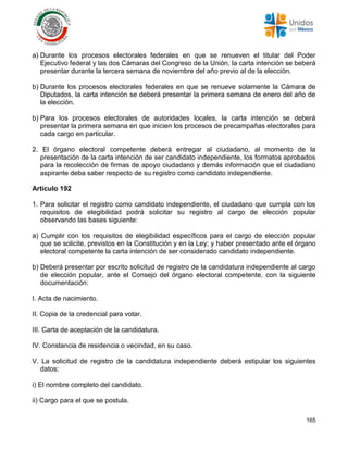 165
a) Durante los procesos electorales federales en que se renueven el titular del Poder
Ejecutivo federal y las dos Cámaras del Congreso de la Unión, la carta intención se beberá
presentar durante la tercera semana de noviembre del año previo al de la elección.
b) Durante los procesos electorales federales en que se renueve solamente la Cámara de
Diputados, la carta intención se deberá presentar la primera semana de enero del año de
la elección.
b) Para los procesos electorales de autoridades locales, la carta intención se deberá
presentar la primera semana en que inicien los procesos de precampañas electorales para
cada cargo en particular.
2. El órgano electoral competente deberá entregar al ciudadano, al momento de la
presentación de la carta intención de ser candidato independiente, los formatos aprobados
para la recolección de firmas de apoyo ciudadano y demás información que el ciudadano
aspirante deba saber respecto de su registro como candidato independiente.
Artículo 192
1. Para solicitar el registro como candidato independiente, el ciudadano que cumpla con los
requisitos de elegibilidad podrá solicitar su registro al cargo de elección popular
observando las bases siguiente:
a) Cumplir con los requisitos de elegibilidad específicos para el cargo de elección popular
que se solicite, previstos en la Constitución y en la Ley; y haber presentado ante el órgano
electoral competente la carta intención de ser considerado candidato independiente.
b) Deberá presentar por escrito solicitud de registro de la candidatura independiente al cargo
de elección popular, ante el Consejo del órgano electoral competente, con la siguiente
documentación:
I. Acta de nacimiento.
II. Copia de la credencial para votar.
III. Carta de aceptación de la candidatura.
IV. Constancia de residencia o vecindad, en su caso.
V. La solicitud de registro de la candidatura independiente deberá estipular los siguientes
datos:
i) El nombre completo del candidato.
ii) Cargo para el que se postula.
 