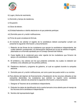 166
iii) Lugar y fecha de nacimiento.
iv) Domicilio y tiempo de residencia.
v) Ocupación.
vi) Clave de elector.
vii) Entidad federativa o distrito electoral en el que pretende participar.
viii) Domicilio para oír y recibir notificaciones.
ix) Firma de quien encabeza la fórmula.
c) Al momento de solicitar el registro de la candidatura deberá acompañar cumplir con
presentar la siguiente información y documentación:
I. Relación de las firmas de los ciudadanos que apoyen la candidatura independiente, las
cuales deberán corresponder a la demarcación electoral por la que se solicite el registro,
plasmadas en el formato aprobado por el Consejo General del Instituto.
II. Copia legible de la credencial para votar vigente de los ciudadanos que firmaron de
apoyo a la candidatura independiente.
III. El emblema y los colores con los que pretende contender, los cuales no deberán ser
similares a los utilizados por los partidos políticos.
IV. Plataforma electoral y programa de gobierno, al cual se sujetará durante la campaña
electoral.
V. Domicilio para oír y recibir notificaciones, así como quien las pueda recibir a su nombre.
d) Para efectos del régimen de financiamiento y fiscalización de los recursos utilizados en las
campañas electorales, los ciudadanos que soliciten su registro como candidato
independiente, deberán de presentar la siguiente información y documentación:
I. Designar al Tesorero de la candidatura independiente.
II. Estipular los datos de identificación de la cuenta bancaria única abierta para el manejo de
los recursos de la candidatura independiente.
III. Nombre del representante legal.
 