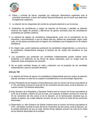 167
IV. Póliza y contrato de fianza, expedido por institución afianzadora registrada ante la
autoridad hacendaría, a favor del Instituto Nacional Electoral, por el monto que determine
el reglamento respectivo.
V. La relación de los integrantes del comité de campaña electoral y sus funciones.
2. Tratándose de candidaturas a cargos de elección de fórmulas o planillas se deberán
observar las reglas de paridad y alternancia de género previstas para las candidaturas
postuladas por partidos políticos.
3. La solicitud de registro de candidatura independiente, junto con la acreditación de los
requisitos y documentación a que se refiere esta ley, deberá ser presentada, según cada
caso, en los plazos previstos para el registro de candidatos que la legislación en la materia
establezca.
4. En ningún caso, podrá realizarse sustitución de candidatos independientes. La renuncia a
la candidatura independiente extingue el derecho de ser votado del ciudadano en esa
elección.
5. Los ciudadanos que pretendan ser candidatos independientes podrán realizar actos
tendentes a la obtención de las firmas de apoyo requeridas, pero en ningún caso se
realizarán actos anticipados de campaña.
6. No se podrá contratar tiempo en radio y televisión con el propósito de ser candidato
independiente o para la campaña electoral.
Artículo 193
1. La relación de firmas de apoyo a la candidatura independiente para los cargos de elección
popular previstos en esta ley se sujetará invariablemente a los porcentajes siguientes:
a) Para Presidente de los Estados Unidos Mexicanos será el número de firmas equivalente al
0.13% del listado nominal al corte del 30 de noviembre del año previo al de la elección, en
cuando menos 150 distritos electorales;
b) Para Senador de la República y Diputado Federal será el número de firmas equivalente al
0.5% de la entidad o distrito de que se trate, con respecto al listado nominal con corte del
30 de noviembre del año previo al de la elección, en la demarcación electoral que se
solicite el registro, las cuales deberán provenir de por lo menos la mitad de las secciones
electorales;
c) Gobernador yo Jefe Gobierno de Distrito Federal será el número de firmas equivalente al
0.5% del listado nominal al corte del 30 de noviembre del año previo al de la elección, de
la entidad federativa de que se trate. Dichas firmas deberán provenir de más de la mitad
de los distritos electorales de la entidad;
 