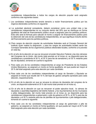 169
candidaturas independientes a todos los cargos de elección popular será asignado
conforme a las siguientes bases:
I. Los candidatos independientes tendrá derecho a recibir financiamiento público por los
órganos electorales conforme a lo siguiente:
a) La autoridad electoral competente, deberá considerar como una unidad más a las
candidaturas independientes en su conjunto dentro del 30% que se distribuye en forma
igualitaria del total de financiamiento público anual a asignado para los partidos políticos.
Esta sólo será la fórmula para calcular el monto a asignar de financiamiento público para
la obtención del voto de las candidaturas independientes, sin que signifique incluirlo dentro
del financiamiento para los partidos políticos.
b) Para cargos de elección popular de autoridades federales será el Consejo General del
Instituto quien realice la asignación, y para los cargos de autoridades locales serán los
Consejos Generales de los organismos públicos electorales locales, conforme a lo previsto
en esta ley.
c) En el año de la elección en que se renueven el poder Ejecutivo Federal y las dos cámaras
del Congreso de la Unión, del monto total previsto en el inciso a), se dispondrá para las
candidaturas a presidente el 30 %, el 35 % para las de senadores y el 35 % restante para
las de diputados, tomando en cuenta lo siguiente:
i) Para cada uno de los candidatos independientes al cargo de Presidente de los Estados
Unidos Mexicanos, se asignará un monto en forma igualitaria, sin que pueda ser mayor al
20 % del total asignado para esta elección por cada candidato.
ii) Para cada uno de los candidatos independientes al cargo de Senador y Diputado se
asignará el monto que resulte del 10 % del tope de gastos campaña aprobado para cada
elección, respectivamente.
d) En el año de la elección en que se renueve la cámara de diputados del congreso de la
unión, se dispondrá solamente el 35 % del monto total previsto en el inciso a).
e) En el año de la elección en que se renueven el poder ejecutivo local, la cámara de
diputados o asamblea legislativa del distrito federal, y los Ayuntamientos de los municipios
o jefes delegacionales, del monto total previsto en el inciso a), se dispondrá para las
candidaturas independientes a gobernador o jefe de gobierno el 30 %, el 35 % para las de
diputados y el 35 % restante para las de planillas de ayuntamientos o jefe delegacionales,
tomando en cuenta lo siguiente:
i) Para cada uno de los candidatos independientes al cargo de gobernador o jefe de
gobierno, se asignará un monto en forma igualitaria, sin que pueda ser mayor al 20 % del
total asignado para esta elección por cada candidato.
 