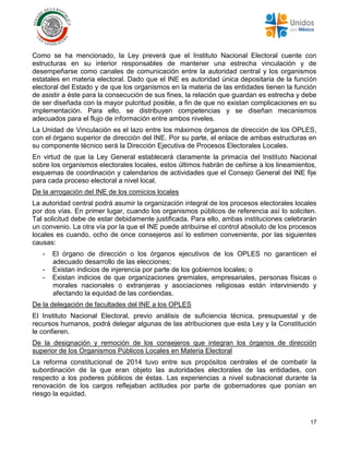 17
Como se ha mencionado, la Ley preverá que el Instituto Nacional Electoral cuente con
estructuras en su interior responsables de mantener una estrecha vinculación y de
desempeñarse como canales de comunicación entre la autoridad central y los organismos
estatales en materia electoral. Dado que el INE es autoridad única depositaria de la función
electoral del Estado y de que los organismos en la materia de las entidades tienen la función
de asistir a éste para la consecución de sus fines, la relación que guardan es estrecha y debe
de ser diseñada con la mayor pulcritud posible, a fin de que no existan complicaciones en su
implementación. Para ello, se distribuyen competencias y se diseñan mecanismos
adecuados para el flujo de información entre ambos niveles.
La Unidad de Vinculación es el lazo entre los máximos órganos de dirección de los OPLES,
con el órgano superior de dirección del INE. Por su parte, el enlace de ambas estructuras en
su componente técnico será la Dirección Ejecutiva de Procesos Electorales Locales.
En virtud de que la Ley General establecerá claramente la primacía del Instituto Nacional
sobre los organismos electorales locales, estos últimos habrán de ceñirse a los lineamientos,
esquemas de coordinación y calendarios de actividades que el Consejo General del INE fije
para cada proceso electoral a nivel local.
De la arrogación del INE de los comicios locales
La autoridad central podrá asumir la organización integral de los procesos electorales locales
por dos vías. En primer lugar, cuando los organismos públicos de referencia así lo soliciten.
Tal solicitud debe de estar debidamente justificada. Para ello, ambas instituciones celebrarán
un convenio. La otra vía por la que el INE puede atribuirse el control absoluto de los procesos
locales es cuando, ocho de once consejeros así lo estimen conveniente, por las siguientes
causas:
- El órgano de dirección o los órganos ejecutivos de los OPLES no garanticen el
adecuado desarrollo de las elecciones;
- Existan indicios de injerencia por parte de los gobiernos locales; o
- Existan indicios de que organizaciones gremiales, empresariales, personas físicas o
morales nacionales o extranjeras y asociaciones religiosas están interviniendo y
afectando la equidad de las contiendas.
De la delegación de facultades del INE a los OPLES
El Instituto Nacional Electoral, previo análisis de suficiencia técnica, presupuestal y de
recursos humanos, podrá delegar algunas de las atribuciones que esta Ley y la Constitución
le confieren.
De la designación y remoción de los consejeros que integran los órganos de dirección
superior de los Organismos Públicos Locales en Materia Electoral
La reforma constitucional de 2014 tuvo entre sus propósitos centrales el de combatir la
subordinación de la que eran objeto las autoridades electorales de las entidades, con
respecto a los poderes públicos de éstas. Las experiencias a nivel subnacional durante la
renovación de los cargos reflejaban actitudes por parte de gobernadores que ponían en
riesgo la equidad.
 