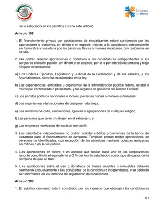 171
de lo estipulado en los párrafos 2 y3 de este artículo.
Artículo 199
1. El financiamiento privado por aportaciones de simpatizantes estará conformado por las
aportaciones o donativos, en dinero o en especie, hechas a la candidatura independiente
en forma libre y voluntaria por las personas físicas o morales mexicanas con residencia en
el país.
2. No podrán realizar aportaciones o donativos a las candidaturas independientes a los
cargos de elección popular, en dinero o en especie, por sí o por interpósita persona y bajo
ninguna circunstancia:
a) Los Poderes Ejecutivo, Legislativo y Judicial de la Federación y de los estados, y los
Ayuntamientos, salvo los establecidos en la ley;
b) Las dependencias, entidades u organismos de la administración pública federal, estatal o
municipal, centralizada o paraestatal, y los órganos de gobierno del Distrito Federal;
c) Los partidos políticos nacionales o locales, personas físicas o morales extranjeras;
d) Los organismos internacionales de cualquier naturaleza;
e) Los ministros de culto, asociaciones, iglesias o agrupaciones de cualquier religión;
f) Las personas que vivan o trabajen en el extranjero; y
g) Las empresas mexicanas de carácter mercantil.
3. Los candidatos independientes no podrán solicitar créditos provenientes de la banca de
desarrollo para el financiamiento de campana. Tampoco podrán recibir aportaciones de
personas no identificadas, con excepción de las obtenidas mediante colectas realizadas
en mítines o en la vía pública.
4. Las aportaciones en dinero o en especie que realice cada uno de los simpatizantes
tendrán como límite el equivalente al 2 % del monto establecido como tope de gastos de la
campaña de que se trate.
5. Las aportaciones sobre el uso o donativos de bienes muebles o inmuebles deberán
destinarse exclusivamente a las actividades de la candidatura independiente, y se deberán
ser informadas en los términos del reglamento de fiscalización.
Artículo 200
1. El autofinanciamiento estará constituido por los ingresos que obtengan las candidaturas
 