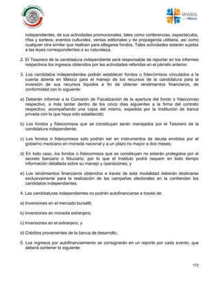 172
independientes, de sus actividades promocionales, tales como conferencias, espectáculos,
rifas y sorteos, eventos culturales, ventas editoriales y de propaganda utilitaria, así como
cualquier otra similar que realicen para allegarse fondos. Tales actividades estarán sujetas
a las leyes correspondientes a su naturaleza.
2. El Tesorero de la candidatura independiente será responsable de reportar en los informes
respectivos los ingresos obtenidos por las actividades referidas en el párrafo anterior.
3. Los candidatos independientes podrán establecer fondos o fideicomisos vinculados a la
cuenta abierta en México para el manejo de los recursos de la candidatura para la
inversión de sus recursos líquidos a fin de obtener rendimientos financieros, de
conformidad con lo siguiente:
a) Deberán informar a la Comisión de Fiscalización de la apertura del fondo o fideicomiso
respectivo, a más tardar dentro de los cinco días siguientes a la firma del contrato
respectivo, acompañando una copia del mismo, expedida por la Institución de banca
privada con la que haya sido establecido;
b) Los fondos y fideicomisos que se constituyan serán manejados por el Tesorero de la
candidatura independiente;
c) Los fondos o fideicomisos solo podrán ser en instrumentos de deuda emitidos por el
gobierno mexicano en moneda nacional y a un plazo no mayor a dos meses;
d) En todo caso, los fondos o fideicomisos que se constituyan no estarán protegidos por el
secreto bancario o fiduciario, por lo que el Instituto podrá requerir en todo tiempo
información detallada sobre su manejo y operaciones; y
e) Los rendimientos financieros obtenidos a través de esta modalidad deberán destinarse
exclusivamente para la realización de las campañas electorales en la contiendan los
candidatos independientes.
4. Las candidaturas independientes no podrán autofinanciarse a través de:
a) Inversiones en el mercado bursátil;
b) Inversiones en moneda extranjera;
c) Inversiones en el extranjero, y
d) Créditos provenientes de la banca de desarrollo.
5. Los ingresos por autofinanciamiento se consignarán en un reporte por cada evento, que
deberá contener lo siguiente:
 