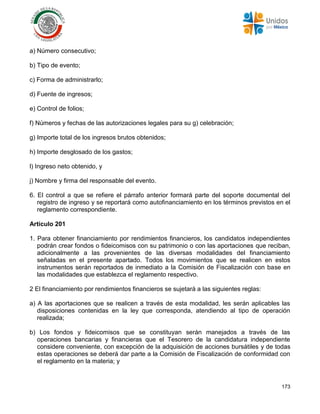 173
a) Número consecutivo;
b) Tipo de evento;
c) Forma de administrarlo;
d) Fuente de ingresos;
e) Control de folios;
f) Números y fechas de las autorizaciones legales para su g) celebración;
g) Importe total de los ingresos brutos obtenidos;
h) Importe desglosado de los gastos;
l) Ingreso neto obtenido, y
j) Nombre y firma del responsable del evento.
6. El control a que se refiere el párrafo anterior formará parte del soporte documental del
registro de ingreso y se reportará como autofinanciamiento en los términos previstos en el
reglamento correspondiente.
Artículo 201
1. Para obtener financiamiento por rendimientos financieros, los candidatos independientes
podrán crear fondos o fideicomisos con su patrimonio o con las aportaciones que reciban,
adicionalmente a las provenientes de las diversas modalidades del financiamiento
señaladas en el presente apartado. Todos los movimientos que se realicen en estos
instrumentos serán reportados de inmediato a la Comisión de Fiscalización con base en
las modalidades que establezca el reglamento respectivo.
2 El financiamiento por rendimientos financieros se sujetará a las siguientes reglas:
a) A las aportaciones que se realicen a través de esta modalidad, les serán aplicables las
disposiciones contenidas en la ley que corresponda, atendiendo al tipo de operación
realizada;
b) Los fondos y fideicomisos que se constituyan serán manejados a través de las
operaciones bancarias y financieras que el Tesorero de la candidatura independiente
considere conveniente, con excepción de la adquisición de acciones bursátiles y de todas
estas operaciones se deberá dar parte a la Comisión de Fiscalización de conformidad con
el reglamento en la materia; y
 