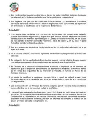 174
c) Los rendimientos financieros obtenidos a través de esta modalidad deberán destinarse
para la realización de la campaña electoral de la candidatura independiente.
3. Los ingresos que perciban los candidatos independientes por rendimientos financieros
derivados de fondos o fideicomisos, deberán registrarse en su contabilidad, se reportarán
en términos de lo establecido por el reglamento de la materia.
Artículo 202
1. Las aportaciones recibidas por concepto de aportaciones de simpatizantes deberán
quedar debidamente registradas y soportadas por recibos foliados expedidos de forma
consecutiva en los formatos aprobados por el Consejo General del Instituto, en los cuales
se hará constar el nombre completo y domicilio, clave de elector y, en su caso, registro
federal de contribuyentes del aportante.
2. Las aportaciones en especie se harán constar en un contrato celebrado conforme a las
leyes aplicables.
3. En el caso de colectas, sólo deberá reportarse en el informe correspondiente el monto total
obtenido.
4. Es obligación de los candidatos independientes, expedir recibos foliados de cada ingreso
que reciban por concepto de aportaciones provenientes de sus simpatizantes.
5. El Tesorero de la candidatura independiente autorizará la impresión de los formatos de
aportación, que se expedirán para amparar las aportaciones recibidas, e informará dentro
de los cinco días siguientes de su impresión al Instituto, el número de folios de los
formatos impresos.
6. A efecto de identificar al aportante, persona física o moral, se deberá anexar copia
fotostática legible de la credencial para votar por ambos lados o copia del acta constitutiva
correspondiente.
7. Los recibos deberán ser firmados de manera autógrafa por el Tesorero de la candidatura
independiente y por la persona que realiza la aportación.
8. Los candidatos independientes llevarán un control de folios de los recibos que se impriman
y expidan. Dicho control permitirá verificar el número total de recibos impresos, los recibos
utilizados con su importe total, los recibos cancelados y los recibos pendientes de utilizar.
El control de folios deberá remitirse junto con los informes de campaña al Instituto en los
plazos previstos para ello en la presente ley.
Artículo 203
 
