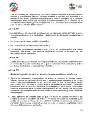 175
1. Las aportaciones de simpatizantes en dinero deberán realizarse mediante depósito
bancario o transferencia bancaria, debiendo hacerse el depósito exclusivamente a la
cuenta bancaria abierta y señalada al momento de la solicitud de registro por el candidato
independiente. Esta cuenta será manejada mancomunadamente por el Tesorero de la
candidatura independiente y por un representante de la Unidad de Fiscalización acreditado
para ello por la Comisión de Fiscalización.
Artículo 204
1. Las aportaciones en especie se constituyen con los apoyos en bienes, servicios o cesión
de derechos otorgados a la candidatura independiente. Se consideran aportaciones en
especie:
a) Las donaciones de bienes muebles o inmuebles;
b) Los comodatos de bienes muebles e inmuebles; y
c) Los servicios profesionales prestados a título gratuito por personas físicas que tengan
actividades mercantiles, cuyo valor se determinará tomando el promedio de dos
cotizaciones a valor de mercado.
Artículo 205
1. A cada recibo de aportaciones en especie provenientes de simpatizantes deberá anexarse
el contrato de donación o comodato en el que se incluya la información relativa al bien
aportado y el criterio que se utilizó para su valuación.
Artículo 206
1. Quedan comprendidos dentro de los gastos de campaña, aquellos que se refieran a:
a) Gastos de propaganda, entendiéndose por estos los realizados en bardas, mantas,
volantes o pancartas que hayan de utilizarse, colocarse para permanecer en la vía pública
o distribuirse durante el periodo de las campañas; renta de equipos de sonido o locales
para la realización de eventos políticos durante el periodo de campañas; propaganda
utilitaria que haya de utilizarse o distribuirse durante el periodo de campañas; así como los
aplicados en anuncios espectaculares en la vía pública, en las salas de cine, las páginas
de internet y en los eventos efectuados en beneficio de las candidatas y de los candidatos
independientes;
b) Gastos operativos de campaña, entre los que se incluyen, los sueldos y los salarios del
personal eventual, el arrendamiento de bienes muebles e inmuebles, los combustibles, los
gastos en servicios de transporte de personal y material; los viáticos, la logística de
planeación de campaña y otros análogos que hayan de ser utilizados o aplicados durante
el periodo de las campañas electorales;
 