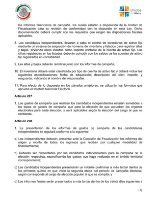 177
los informes financieros de campaña, los cuales estarán a disposición de la Unidad de
Fiscalización para su revisión de conformidad con lo dispuesto en esta Ley. Dicha
documentación deberá cumplir con los requisitos que exigen las disposiciones fiscales
aplicables.
8. Los candidatos independientes, llevarán a cabo el control de inventarios de activo fijo
mediante un sistema de asignación de números de inventario y listados para registrar altas
y bajas, sirviendo estos listados como soporte contable de la cuenta de activo fijo. Las
cifras registradas en los listados deberán coincidir con los saldos de las cuentas de activo
fijo registrados en contabilidad.
9. Las altas y bajas deberán remitirse junto con los informes de campaña.
10. El inventario deberá estar clasificado por tipo de cuenta de activo fijo y deberá incluir las
siguientes especificaciones: fecha de adquisición; descripción del bien; importe, y
resguardo, indicando el nombre del responsable.
11. Para efecto de lo dispuesto en los párrafos anteriores, se utilizarán los formatos que
apruebe el Instituto Nacional Electoral.
Artículo 207
1. Los gastos de campaña que realicen los candidatos independientes estarán sometidos a
los topes de gastos de campaña que para la elección de que aprueben los órganos
electorales para cada elección, y será aplicables según la elección del cargo al que se
contienda.
Artículo 208
1. La presentación de los informes de gastos de campaña de las candidaturas
independientes se regulará conforme a lo siguiente:
a) Los independientes deberán presentar ante la Comisión de Fiscalización los informes del
origen y monto de todos los ingresos que reciban por cualquier modalidad de
financiamiento;
b) Deberán ser presentados por los candidatos independientes para la campaña de la
elección respectiva, especificando los gastos que haya realizado en el ámbito territorial
correspondiente;
c) Los candidatos independientes presentarán un informe preliminar a más tardar dentro de
los primeros quince en que inicie la segunda etapa del periodo de campaña electoral,
según corresponda al cargo de elección popular al que se compita; y
d) Los informes finales serán presentados a más tardar dentro de los treinta días siguientes a
 