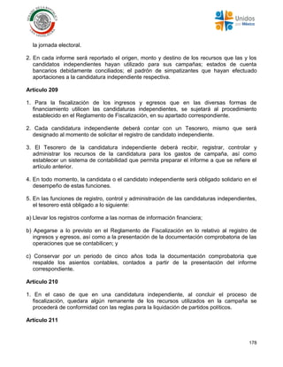 178
la jornada electoral.
2. En cada informe será reportado el origen, monto y destino de los recursos que las y los
candidatos independientes hayan utilizado para sus campañas; estados de cuenta
bancarios debidamente conciliados; el padrón de simpatizantes que hayan efectuado
aportaciones a la candidatura independiente respectiva.
Artículo 209
1. Para la fiscalización de los ingresos y egresos que en las diversas formas de
financiamiento utilicen las candidaturas independientes, se sujetará al procedimiento
establecido en el Reglamento de Fiscalización, en su apartado correspondiente.
2. Cada candidatura independiente deberá contar con un Tesorero, mismo que será
designado al momento de solicitar el registro de candidato independiente.
3. El Tesorero de la candidatura independiente deberá recibir, registrar, controlar y
administrar los recursos de la candidatura para los gastos de campaña, así como
establecer un sistema de contabilidad que permita preparar el informe a que se refiere el
artículo anterior.
4. En todo momento, la candidata o el candidato independiente será obligado solidario en el
desempeño de estas funciones.
5. En las funciones de registro, control y administración de las candidaturas independientes,
el tesorero está obligado a lo siguiente:
a) Llevar los registros conforme a las normas de información financiera;
b) Apegarse a lo previsto en el Reglamento de Fiscalización en lo relativo al registro de
ingresos y egresos, así como a la presentación de la documentación comprobatoria de las
operaciones que se contabilicen; y
c) Conservar por un periodo de cinco años toda la documentación comprobatoria que
respalde los asientos contables, contados a partir de la presentación del informe
correspondiente.
Artículo 210
1. En el caso de que en una candidatura independiente, al concluir el proceso de
fiscalización, quedara algún remanente de los recursos utilizados en la campaña se
procederá de conformidad con las reglas para la liquidación de partidos políticos.
Artículo 211
 