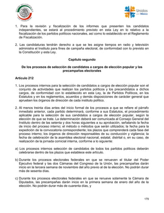 179
1. Para la revisión y fiscalización de los informes que presenten los candidatos
independientes, se estará al procedimiento previsto en esta Ley en lo relativo a la
fiscalización de los partidos políticos nacionales, así como lo establecido en el Reglamento
de Fiscalización.
2. Las candidaturas tendrán derecho a que se les asigne tiempos en radio y televisión
administra el Instituto para fines de campaña electoral, de conformidad con lo previsto en
la Constitución y esta Ley.
Capítulo segundo
De los procesos de selección de candidatos a cargos de elección popular y las
precampañas electorales
Artículo 212
1. Los procesos internos para la selección de candidatos a cargos de elección popular son el
conjunto de actividades que realizan los partidos políticos y los precandidatos a dichos
cargos, de conformidad con lo establecido en esta Ley, la de Partidos Políticos, en los
Estatutos y en los reglamentos, acuerdos y demás disposiciones de carácter general que
aprueben los órganos de dirección de cada instituto político.
2. Al menos treinta días antes del inicio formal de los procesos a que se refiere el párrafo
inmediato anterior, cada partido determinará, conforme a sus Estatutos, el procedimiento
aplicable para la selección de sus candidatos a cargos de elección popular, según la
elección de que se trate. La determinación deberá ser comunicada al Consejo General del
Instituto dentro de las setenta y dos horas siguientes a su aprobación, señalando la fecha
de inicio del proceso interno; el método o métodos que serán utilizados; la fecha para la
expedición de la convocatoria correspondiente; los plazos que comprenderá cada fase del
proceso interno; los órganos de dirección responsables de su conducción y vigilancia; la
fecha de celebración de la asamblea electoral nacional, estatal, distrital o, en su caso, de
realización de la jornada comicial interna, conforme a lo siguiente:
a) Los procesos internos selección de candidatos de todos los partidos políticos deberán
celebrarse dentro de los plazos que establece este artículo.
b) Durante los procesos electorales federales en que se renueven el titular del Poder
Ejecutivo federal y las dos Cámaras del Congreso de la Unión, las precampañas darán
inicio en la tercera semana de noviembre del año previo al de la elección. No podrán durar
más de sesenta días.
c) Durante los procesos electorales federales en que se renueve solamente la Cámara de
Diputados, las precampañas darán inicio en la primera semana de enero del año de la
elección. No podrán durar más de cuarenta días, y
 