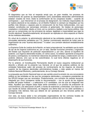18
El diagnóstico que se hizo al respecto arrojó que, en gran medida, los procesos de
nombramiento de quienes se desempeñaban como autoridades electorales administrativas
estaban viciados de inicio. Dada la conformación de los congresos locales – ausente de
contrapesos –, que intervenían en el proceso de designación, los institutos responsables de
la materia electoral en los estados y en el Distrito Federal no siempre se integraban por los
perfiles más idóneos y capaces para la consecución de los fines institucionales, sino que
estaban constituidos por personajes cómodos al gobernador. Se trataba de personajes
cooptados o nombrados, desde un inicio, por su cercanía y lealtad a una fuerza política, más
que por su compromiso con los principios de certeza, legalidad e imparcialidad que rigen la
función electoral. Desafortunadamente, tal situación se replicaba en otros espacios al interior
de los institutos electorales.
En virtud de lo anterior, la administración electoral en las entidades cojeaba en uno de los
principales elementos señalados por T.S. Seshan (comisionado electoral de India) para la
organización de unas “buenas elecciones”.5
A saber: una comisión electoral verdaderamente
autónoma.
La Suprema Corte de Justicia de la Nación, en tesis jurisprudencial, ha señalado que la razón
de ser de los órganos autónomos es, por un lado, atender funciones primarias y originarias
del Estado que requieren de particular especialización y; por otro, abonar al equilibrio de
poderes. Los órganos electorales locales, en varios casos, no estaban aportando al esquema
de pesos y contrapesos; no mantenían relaciones de paridad de rango y colaboración con los
poderes clásicos, sino que se les subordinaban, lo cual tenía efectos negativos en el
desempeño de sus funciones.
Por lo anterior, el Constituyente Permanente diseñó el nuevo esquema institucional ya
descrito y afinado por la presente Ley General, en el que los poderes públicos de las
entidades federativas salen del proceso de nombramiento de los órganos de dirección
superior de los órganos electorales administrativos locales, y éste queda en manos del
Instituto Nacional Electoral y, particularmente, de su Consejo General.
La propuesta que Acción Nacional hace en ese sentido prevé la emisión de una convocatoria
pública en las entidades en las que los consejeros electorales y consejeros presidentes de
los OPLES tengan que ser renovados. Posteriormente, una comisión de carácter temporal,
integrada por cinco consejeros recibe la documentación – con la ayuda de los órganos
locales del propio Instituto – y selecciona a 21 candidatos, con los que se integrarán tres
listas. Aquellos que integren estas listas serán sometidos a un proceso de evaluación de
conocimientos y de adecuación al perfil, a través de exámenes y entrevistas. Con base en lo
que resulte de dichas valoraciones, se integrará una última lista con los siete candidatos a
consejeros más idóneos; lista que deberá de ser aprobada por dos terceras partes del
Consejo General.
Con esto, se busca aislar a los principales organizadores de los comicios locales de
presiones o favores malentendidos hacia los poderes públicos de las entidades.
5
ACE Project. The Electoral Knowledge Network. Op. cit.
 