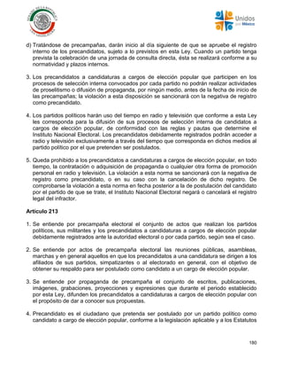 180
d) Tratándose de precampañas, darán inicio al día siguiente de que se apruebe el registro
interno de los precandidatos, sujeto a lo previstos en esta Ley. Cuando un partido tenga
prevista la celebración de una jornada de consulta directa, ésta se realizará conforme a su
normatividad y plazos internos.
3. Los precandidatos a candidaturas a cargos de elección popular que participen en los
procesos de selección interna convocados por cada partido no podrán realizar actividades
de proselitismo o difusión de propaganda, por ningún medio, antes de la fecha de inicio de
las precampañas; la violación a esta disposición se sancionará con la negativa de registro
como precandidato.
4. Los partidos políticos harán uso del tiempo en radio y televisión que conforme a esta Ley
les corresponda para la difusión de sus procesos de selección interna de candidatos a
cargos de elección popular, de conformidad con las reglas y pautas que determine el
Instituto Nacional Electoral. Los precandidatos debidamente registrados podrán acceder a
radio y televisión exclusivamente a través del tiempo que corresponda en dichos medios al
partido político por el que pretenden ser postulados.
5. Queda prohibido a los precandidatos a candidaturas a cargos de elección popular, en todo
tiempo, la contratación o adquisición de propaganda o cualquier otra forma de promoción
personal en radio y televisión. La violación a esta norma se sancionará con la negativa de
registro como precandidato, o en su caso con la cancelación de dicho registro. De
comprobarse la violación a esta norma en fecha posterior a la de postulación del candidato
por el partido de que se trate, el Instituto Nacional Electoral negará o cancelará el registro
legal del infractor.
Artículo 213
1. Se entiende por precampaña electoral el conjunto de actos que realizan los partidos
políticos, sus militantes y los precandidatos a candidaturas a cargos de elección popular
debidamente registrados ante la autoridad electoral o por cada partido, según sea el caso.
2. Se entiende por actos de precampaña electoral las reuniones públicas, asambleas,
marchas y en general aquellos en que los precandidatos a una candidatura se dirigen a los
afiliados de sus partidos, simpatizantes o al electorado en general, con el objetivo de
obtener su respaldo para ser postulado como candidato a un cargo de elección popular.
3. Se entiende por propaganda de precampaña el conjunto de escritos, publicaciones,
imágenes, grabaciones, proyecciones y expresiones que durante el periodo establecido
por esta Ley, difunden los precandidatos a candidaturas a cargos de elección popular con
el propósito de dar a conocer sus propuestas.
4. Precandidato es el ciudadano que pretenda ser postulado por un partido político como
candidato a cargo de elección popular, conforme a la legislación aplicable y a los Estatutos
 