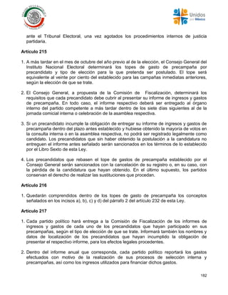 182
ante el Tribunal Electoral, una vez agotados los procedimientos internos de justicia
partidaria.
Artículo 215
1. A más tardar en el mes de octubre del año previo al de la elección, el Consejo General del
Instituto Nacional Electoral determinará los topes de gasto de precampaña por
precandidato y tipo de elección para la que pretenda ser postulado. El tope será
equivalente al veinte por ciento del establecido para las campañas inmediatas anteriores,
según la elección de que se trate.
2. El Consejo General, a propuesta de la Comisión de Fiscalización, determinará los
requisitos que cada precandidato debe cubrir al presentar su informe de ingresos y gastos
de precampaña. En todo caso, el informe respectivo deberá ser entregado al órgano
interno del partido competente a más tardar dentro de los siete días siguientes al de la
jornada comicial interna o celebración de la asamblea respectiva.
3. Si un precandidato incumple la obligación de entregar su informe de ingresos y gastos de
precampaña dentro del plazo antes establecido y hubiese obtenido la mayoría de votos en
la consulta interna o en la asamblea respectiva, no podrá ser registrado legalmente como
candidato. Los precandidatos que sin haber obtenido la postulación a la candidatura no
entreguen el informe antes señalado serán sancionados en los términos de lo establecido
por el Libro Sexto de esta Ley.
4. Los precandidatos que rebasen el tope de gastos de precampaña establecido por el
Consejo General serán sancionados con la cancelación de su registro o, en su caso, con
la pérdida de la candidatura que hayan obtenido. En el último supuesto, los partidos
conservan el derecho de realizar las sustituciones que procedan.
Artículo 216
1. Quedarán comprendidos dentro de los topes de gasto de precampaña los conceptos
señalados en los incisos a), b), c) y d) del párrafo 2 del artículo 232 de esta Ley.
Artículo 217
1. Cada partido político hará entrega a la Comisión de Fiscalización de los informes de
ingresos y gastos de cada uno de los precandidatos que hayan participado en sus
precampañas, según el tipo de elección de que se trate. Informará también los nombres y
datos de localización de los precandidatos que hayan incumplido la obligación de
presentar el respectivo informe, para los efectos legales procedentes.
2. Dentro del informe anual que corresponda, cada partido político reportará los gastos
efectuados con motivo de la realización de sus procesos de selección interna y
precampañas, así como los ingresos utilizados para financiar dichos gastos.
 