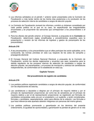 183
3. Los informes señalados en el párrafo 1 anterior serán presentados ante la Comisión de
Fiscalización a más tardar dentro de los treinta días posteriores a la conclusión de los
procesos de selección interna de candidatos a cargos de elección popular.
4. La Comisión de Fiscalización revisará los informes y emitirá un dictamen consolidado por
cada partido político en el que en su caso, se especificarán las irregularidades
encontradas y se propondrán las sanciones que correspondan a los precandidatos o al
partido.
5. Para los efectos del párrafo anterior, el Consejo General, a propuesta de la Comisión de
Fiscalización, determinará reglas simplificadas y procedimientos expeditos para la
presentación y revisión de los informes de ingresos y gastos de precampaña de los
precandidatos.
Artículo 218
1. A las precampañas y a los precandidatos que en ellas participen les serán aplicables, en lo
conducente, las normas previstas en esta Ley respecto de los actos de campaña y
propaganda electoral.
2. El Consejo General del Instituto Nacional Electoral, a propuesta de la Comisión de
Fiscalización, emitirá los demás reglamentos y acuerdos que sean necesarios para la
debida regulación de los procesos internos de selección de candidatos a cargos de
elección popular, las precampañas, y el proceso de inscripción y solicitud de candidaturas
independientes, de conformidad con lo establecido en esta Ley.
Capítulo Tercero
Del procedimiento de registro de candidatos
Artículo 219
1. Los partidos políticos registrarán candidatos a cargos de elección popular, de conformidad
con las disposiciones de esta ley.
2. Las candidaturas a diputados a elegirse por el principio de mayoría relativa y por el
principio de representación proporcional, así como las de senadores por el principio de
mayoría relativa y por el de representación proporcional, se registrarán por fórmulas de
candidatos compuestas cada una por un propietario y un suplente, y serán consideradas,
fórmulas y candidatos, separadamente, salvo para efectos de la votación. Las fórmulas a
que hace referencia este apartado deberán integrarse con personas del mismo género.
3. Los partidos políticos promoverán y garantizarán en los términos del presente
ordenamiento, la igualdad de oportunidades y garantizarán la paridad de género en la vida
 