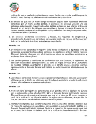 184
política del país, a través de postulaciones a cargos de elección popular en el Congreso de
la Unión, tanto de mayoría relativa como de representación proporcional.
4. En el caso de que para un mismo cargo de elección popular sean registrados diferentes
candidatos por un mismo partido político, el Secretario del Consejo General, una vez
detectada esta situación, requerirá al partido político a efecto de que informe al Consejo
General, en un término de 48 horas, qué candidato o fórmula prevalece. En caso de no
hacerlo se entenderá que el partido político opta por el último de los registros presentados,
quedando sin efecto los demás.
5. En procesos electorales concurrentes y locales, los requisitos de elegibilidad y
procedimiento de registro de candidatos para cargos locales se hará de conformidad con
la ley en la materia de la entidad federativa correspondiente.
Artículo 220
1. De la totalidad de solicitudes de registro, tanto de las candidaturas a diputados como de
senadores que presenten los partidos políticos o las coaliciones ante el Instituto Nacional
Electoral, deberán integrarse con el cincuenta por ciento de candidatos propietarios y
suplentes de un mismo género.
2. Los partidos políticos o coaliciones, de conformidad con sus Estatutos, el reglamento de
selección de candidatos correspondiente, así como las reglas previstas en la Ley General
de Partidos Políticos, garantizarán lo previsto en el párrafo anterior, debiendo informar
oportunamente al Consejo General del Instituto las determinaciones adoptadas para tal
efecto.
Artículo 221
1. Las listas de candidatos de representación proporcional para las dos cámaras que integran
el Congreso de la Unión, se integrarán por fórmulas de propietario y suplente del mismo
género, alternadas una a una para cada género.
Artículo 223
1. Hecho el cierre del registro de candidaturas, si un partido político o coalición no cumple
con lo establecido en los artículos 220 y 221, el Consejo General del Instituto Nacional
Electoral le requerirá en primera instancia para que en el plazo de 48 horas, contadas a
partir de la notificación, rectifique la solicitud de registro de candidaturas y le apercibirá de
que, en caso de no hacerlo le hará una amonestación pública.
2. Transcurrido el plazo a que se refiere el párrafo anterior, el partido político o coalición que
no realice la sustitución de candidatos, será acreedor a una amonestación pública y el
Consejo General del Instituto Nacional Electoral le requerirá, de nueva cuenta, para que
en un plazo de 24 horas, contadas a partir de la notificación, haga la corrección. En caso
 