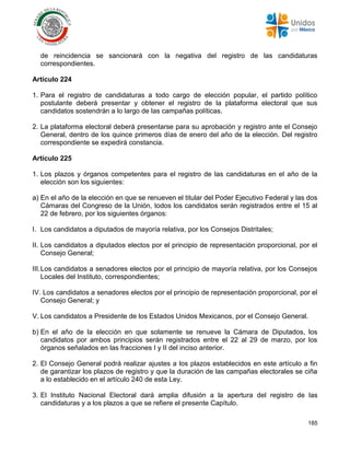 185
de reincidencia se sancionará con la negativa del registro de las candidaturas
correspondientes.
Artículo 224
1. Para el registro de candidaturas a todo cargo de elección popular, el partido político
postulante deberá presentar y obtener el registro de la plataforma electoral que sus
candidatos sostendrán a lo largo de las campañas políticas.
2. La plataforma electoral deberá presentarse para su aprobación y registro ante el Consejo
General, dentro de los quince primeros días de enero del año de la elección. Del registro
correspondiente se expedirá constancia.
Artículo 225
1. Los plazos y órganos competentes para el registro de las candidaturas en el año de la
elección son los siguientes:
a) En el año de la elección en que se renueven el titular del Poder Ejecutivo Federal y las dos
Cámaras del Congreso de la Unión, todos los candidatos serán registrados entre el 15 al
22 de febrero, por los siguientes órganos:
I. Los candidatos a diputados de mayoría relativa, por los Consejos Distritales;
II. Los candidatos a diputados electos por el principio de representación proporcional, por el
Consejo General;
III.Los candidatos a senadores electos por el principio de mayoría relativa, por los Consejos
Locales del Instituto, correspondientes;
IV. Los candidatos a senadores electos por el principio de representación proporcional, por el
Consejo General; y
V. Los candidatos a Presidente de los Estados Unidos Mexicanos, por el Consejo General.
b) En el año de la elección en que solamente se renueve la Cámara de Diputados, los
candidatos por ambos principios serán registrados entre el 22 al 29 de marzo, por los
órganos señalados en las fracciones I y II del inciso anterior.
2. El Consejo General podrá realizar ajustes a los plazos establecidos en este artículo a fin
de garantizar los plazos de registro y que la duración de las campañas electorales se ciña
a lo establecido en el artículo 240 de esta Ley.
3. El Instituto Nacional Electoral dará amplia difusión a la apertura del registro de las
candidaturas y a los plazos a que se refiere el presente Capítulo.
 