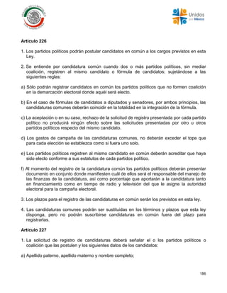 186
Artículo 226
1. Los partidos políticos podrán postular candidatos en común a los cargos previstos en esta
Ley.
2. Se entiende por candidatura común cuando dos o más partidos políticos, sin mediar
coalición, registren al mismo candidato o fórmula de candidatos; sujetándose a las
siguientes reglas:
a) Sólo podrán registrar candidatos en común los partidos políticos que no formen coalición
en la demarcación electoral donde aquél será electo.
b) En el caso de fórmulas de candidatos a diputados y senadores, por ambos principios, las
candidaturas comunes deberán coincidir en la totalidad en la integración de la fórmula.
c) La aceptación o en su caso, rechazo de la solicitud de registro presentada por cada partido
político no producirá ningún efecto sobre las solicitudes presentadas por otro u otros
partidos políticos respecto del mismo candidato.
d) Los gastos de campaña de las candidaturas comunes, no deberán exceder el tope que
para cada elección se establezca como si fuera uno solo.
e) Los partidos políticos registren al mismo candidato en común deberán acreditar que haya
sido electo conforme a sus estatutos de cada partidos político.
f) Al momento del registro de la candidatura común los partidos políticos deberán presentar
documento en conjunto donde manifiesten cuál de ellos será el responsable del manejo de
las finanzas de la candidatura, así como porcentaje que aportarán a la candidatura tanto
en financiamiento como en tiempo de radio y televisión del que le asigne la autoridad
electoral para la campaña electoral.
3. Los plazos para el registro de las candidaturas en común serán los previstos en esta ley.
4. Las candidaturas comunes podrán ser sustituidas en los términos y plazos que esta ley
disponga, pero no podrán suscribirse candidaturas en común fuera del plazo para
registrarlas.
Artículo 227
1. La solicitud de registro de candidaturas deberá señalar el o los partidos políticos o
coalición que las postulen y los siguientes datos de los candidatos:
a) Apellido paterno, apellido materno y nombre completo;
 
