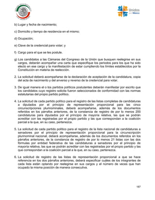 187
b) Lugar y fecha de nacimiento;
c) Domicilio y tiempo de residencia en el mismo;
d) Ocupación;
e) Clave de la credencial para votar; y
f) Cargo para el que se les postule.
g) Los candidatos a las Cámaras del Congreso de la Unión que busquen reelegirse en sus
cargos, deberán acompañar una carta que especifique los periodos para los que ha sido
electo en ese cargo y la manifestación de estar cumpliendo los límites establecidos por la
Constitución en materia de reelección.
2. La solicitud deberá acompañarse de la declaración de aceptación de la candidatura, copia
del acta de nacimiento y del anverso y reverso de la credencial para votar.
3. De igual manera el o los partidos políticos postulantes deberán manifestar por escrito que
los candidatos cuyo registro solicita fueron seleccionados de conformidad con las normas
estatutarias del propio partido político.
4. La solicitud de cada partido político para el registro de las listas completas de candidaturas
a diputados por el principio de representación proporcional para las cinco
circunscripciones plurinominales, deberá acompañarse, además de los documentos
referidos en los párrafos anteriores, de la constancia de registro de por lo menos 200
candidaturas para diputados por el principio de mayoría relativa, las que se podrán
acreditar con las registradas por el propio partido y las que correspondan a la coalición
parcial a la que, en su caso, pertenezca.
5. La solicitud de cada partido político para el registro de la lista nacional de candidaturas a
senadores por el principio de representación proporcional para la circunscripción
plurinominal nacional, deberá acompañarse, además de los documentos referidos en los
párrafos anteriores, de la constancia de registro de por lo menos 21 listas con las dos
fórmulas por entidad federativa de las candidaturas a senadores por el principio de
mayoría relativa, las que se podrán acreditar con las registradas por el propio partido y las
que correspondan a la coalición parcial a la que, en su caso, pertenezca.
6. La solicitud de registro de las listas de representación proporcional a que se hace
referencia en los dos párrafos anteriores, deberá especificar cuáles de los integrantes de
cada lista están optando por reelegirse en sus cargos y el número de veces que han
ocupado la misma posición de manera consecutiva.
 
