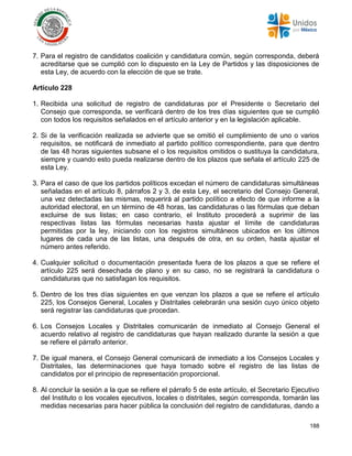 188
7. Para el registro de candidatos coalición y candidatura común, según corresponda, deberá
acreditarse que se cumplió con lo dispuesto en la Ley de Partidos y las disposiciones de
esta Ley, de acuerdo con la elección de que se trate.
Artículo 228
1. Recibida una solicitud de registro de candidaturas por el Presidente o Secretario del
Consejo que corresponda, se verificará dentro de los tres días siguientes que se cumplió
con todos los requisitos señalados en el artículo anterior y en la legislación aplicable.
2. Si de la verificación realizada se advierte que se omitió el cumplimiento de uno o varios
requisitos, se notificará de inmediato al partido político correspondiente, para que dentro
de las 48 horas siguientes subsane el o los requisitos omitidos o sustituya la candidatura,
siempre y cuando esto pueda realizarse dentro de los plazos que señala el artículo 225 de
esta Ley.
3. Para el caso de que los partidos políticos excedan el número de candidaturas simultáneas
señaladas en el artículo 8, párrafos 2 y 3, de esta Ley, el secretario del Consejo General,
una vez detectadas las mismas, requerirá al partido político a efecto de que informe a la
autoridad electoral, en un término de 48 horas, las candidaturas o las fórmulas que deban
excluirse de sus listas; en caso contrario, el Instituto procederá a suprimir de las
respectivas listas las fórmulas necesarias hasta ajustar el límite de candidaturas
permitidas por la ley, iniciando con los registros simultáneos ubicados en los últimos
lugares de cada una de las listas, una después de otra, en su orden, hasta ajustar el
número antes referido.
4. Cualquier solicitud o documentación presentada fuera de los plazos a que se refiere el
artículo 225 será desechada de plano y en su caso, no se registrará la candidatura o
candidaturas que no satisfagan los requisitos.
5. Dentro de los tres días siguientes en que venzan los plazos a que se refiere el artículo
225, los Consejos General, Locales y Distritales celebrarán una sesión cuyo único objeto
será registrar las candidaturas que procedan.
6. Los Consejos Locales y Distritales comunicarán de inmediato al Consejo General el
acuerdo relativo al registro de candidaturas que hayan realizado durante la sesión a que
se refiere el párrafo anterior.
7. De igual manera, el Consejo General comunicará de inmediato a los Consejos Locales y
Distritales, las determinaciones que haya tomado sobre el registro de las listas de
candidatos por el principio de representación proporcional.
8. Al concluir la sesión a la que se refiere el párrafo 5 de este artículo, el Secretario Ejecutivo
del Instituto o los vocales ejecutivos, locales o distritales, según corresponda, tomarán las
medidas necesarias para hacer pública la conclusión del registro de candidaturas, dando a
 