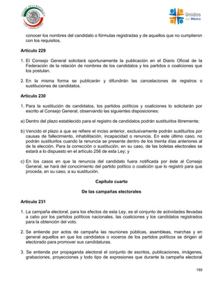 189
conocer los nombres del candidato o fórmulas registradas y de aquellos que no cumplieron
con los requisitos.
Artículo 229
1. El Consejo General solicitará oportunamente la publicación en el Diario Oficial de la
Federación de la relación de nombres de los candidatos y los partidos o coaliciones que
los postulan.
2. En la misma forma se publicarán y difundirán las cancelaciones de registros o
sustituciones de candidatos.
Artículo 230
1. Para la sustitución de candidatos, los partidos políticos y coaliciones lo solicitarán por
escrito al Consejo General, observando las siguientes disposiciones:
a) Dentro del plazo establecido para el registro de candidatos podrán sustituirlos libremente;
b) Vencido el plazo a que se refiere el inciso anterior, exclusivamente podrán sustituirlos por
causas de fallecimiento, inhabilitación, incapacidad o renuncia. En este último caso, no
podrán sustituirlos cuando la renuncia se presente dentro de los treinta días anteriores al
de la elección. Para la corrección o sustitución, en su caso, de las boletas electorales se
estará a lo dispuesto en el artículo 256 de esta Ley; y
c) En los casos en que la renuncia del candidato fuera notificada por éste al Consejo
General, se hará del conocimiento del partido político o coalición que lo registró para que
proceda, en su caso, a su sustitución.
Capítulo cuarto
De las campañas electorales
Artículo 231
1. La campaña electoral, para los efectos de esta Ley, es el conjunto de actividades llevadas
a cabo por los partidos políticos nacionales, las coaliciones y los candidatos registrados
para la obtención del voto.
2. Se entiende por actos de campaña las reuniones públicas, asambleas, marchas y en
general aquellos en que los candidatos o voceros de los partidos políticos se dirigen al
electorado para promover sus candidaturas.
3. Se entiende por propaganda electoral el conjunto de escritos, publicaciones, imágenes,
grabaciones, proyecciones y todo tipo de expresiones que durante la campaña electoral
 