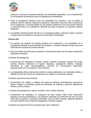 190
producen y difunden los partidos políticos, los candidatos registrados y sus simpatizantes,
con el propósito de presentar ante la ciudadanía las candidaturas.
4. Tanto la propaganda electoral como las actividades de campaña a que se refiere el
presente artículo, deberán propiciar la exposición, desarrollo y discusión ante el electorado
de los programas y acciones fijados por los partidos políticos en sus documentos básicos
y, particularmente, en la plataforma electoral que para la elección en cuestión hubieren
registrado.
5. Los partidos políticos podrán difundir en su propagada política o electoral, logros, acciones
o programas promovidos por los gobiernos que hayan encabezado.
Artículo 232
1. Los gastos que realicen los partidos políticos, las coaliciones, y los candidatos en la
propaganda electoral y las actividades de campaña, no podrán rebasar los topes que para
cada elección acuerde el Consejo General.
2. Para los efectos de este artículo quedarán comprendidos dentro de los topes de gasto los
siguientes conceptos:
a) Gastos de propaganda:
I. Comprenden los realizados en bardas, mantas, volantes, pancartas, equipos de sonido,
eventos políticos realizados en lugares alquilados, propaganda utilitaria, mensajes
difundidos en salas cinematográficas, servicios de comunicación electrónica,
espectaculares en la vía pública y otros similares.
II. La propaganda utilitaria solo podrá consistir en bienes elaborados con materiales textiles, y
deberán cumplir las normas de calidad para ser sujetos a su eventual reciclaje.
b) Gastos operativos de la campaña:
I. Comprenden los sueldos y salarios del personal eventual, arrendamiento eventual de
bienes muebles e inmuebles, gastos de transporte de material y personal, alojamiento,
viáticos y otros similares.
c) Gastos de propaganda en diarios, revistas y otros medios impresos:
I. Comprenden los realizados en cualquiera de esos medios, tales como inserciones
pagadas, anuncios publicitarios y sus similares, tendentes a la obtención del voto. En todo
caso, tanto el partido y candidato contratante, como el medio impreso, deberán identificar
con toda claridad que se trata de propaganda o inserción pagada.
d) Gastos de producción de los mensajes para radio y televisión:
 