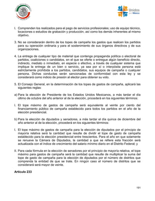 191
I. Comprenden los realizados para el pago de servicios profesionales; uso de equipo técnico,
locaciones o estudios de grabación y producción, así como los demás inherentes al mismo
objetivo.
3. No se considerarán dentro de los topes de campaña los gastos que realicen los partidos
para su operación ordinaria y para el sostenimiento de sus órganos directivos y de sus
organizaciones.
4. La entrega de cualquier tipo de material que contenga propaganda política o electoral de
partidos, coaliciones o candidatos, en el que se oferte o entregue algún beneficio directo,
indirecto, mediato o inmediato, en especie o efectivo, a través de cualquier sistema que
implique la entrega de un bien o servicio, ya sea por sí o interpósita persona está
estrictamente prohibida a los partidos, candidatos, sus equipos de campaña o cualquier
persona. Dichas conductas serán sancionadas de conformidad con esta ley y se
considerará como indicio de presión al elector para obtener su voto.
5. El Consejo General, en la determinación de los topes de gastos de campaña, aplicará las
siguientes reglas:
a) Para la elección de Presidente de los Estados Unidos Mexicanos, a más tardar el día
último de octubre del año anterior al de la elección, procederá en los siguientes términos:
I. El tope máximo de gastos de campaña será equivalente al veinte por ciento del
financiamiento público de campaña establecido para todos los partidos en el año de la
elección presidencial.
b) Para la elección de diputados y senadores, a más tardar el día quince de diciembre del
año anterior al de la elección, procederá en los siguientes términos:
I. El tope máximo de gastos de campaña para la elección de diputados por el principio de
mayoría relativa será la cantidad que resulte de dividir el tope de gasto de campaña
establecido para la elección presidencial entre trescientos. Para el año en que solamente
se renueve la Cámara de Diputados, la cantidad a que se refiere esta fracción será
actualizada con el índice de crecimiento del salario mínimo diario en el Distrito Federal; y
II. Para cada fórmula en la elección de senadores por el principio de mayoría relativa, el tope
máximo para gastos de campaña será la cantidad que resulte de multiplicar la suma del
tope de gasto de campaña para la elección de diputados por el número de distritos que
comprenda la entidad de que se trate. En ningún caso el número de distritos que se
considerará será mayor de veinte.
Artículo 233
 