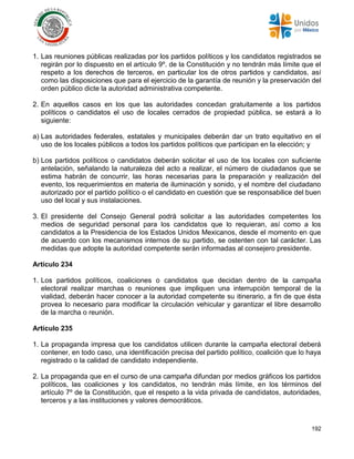 192
1. Las reuniones públicas realizadas por los partidos políticos y los candidatos registrados se
regirán por lo dispuesto en el artículo 9º. de la Constitución y no tendrán más límite que el
respeto a los derechos de terceros, en particular los de otros partidos y candidatos, así
como las disposiciones que para el ejercicio de la garantía de reunión y la preservación del
orden público dicte la autoridad administrativa competente.
2. En aquellos casos en los que las autoridades concedan gratuitamente a los partidos
políticos o candidatos el uso de locales cerrados de propiedad pública, se estará a lo
siguiente:
a) Las autoridades federales, estatales y municipales deberán dar un trato equitativo en el
uso de los locales públicos a todos los partidos políticos que participan en la elección; y
b) Los partidos políticos o candidatos deberán solicitar el uso de los locales con suficiente
antelación, señalando la naturaleza del acto a realizar, el número de ciudadanos que se
estima habrán de concurrir, las horas necesarias para la preparación y realización del
evento, los requerimientos en materia de iluminación y sonido, y el nombre del ciudadano
autorizado por el partido político o el candidato en cuestión que se responsabilice del buen
uso del local y sus instalaciones.
3. El presidente del Consejo General podrá solicitar a las autoridades competentes los
medios de seguridad personal para los candidatos que lo requieran, así como a los
candidatos a la Presidencia de los Estados Unidos Mexicanos, desde el momento en que
de acuerdo con los mecanismos internos de su partido, se ostenten con tal carácter. Las
medidas que adopte la autoridad competente serán informadas al consejero presidente.
Artículo 234
1. Los partidos políticos, coaliciones o candidatos que decidan dentro de la campaña
electoral realizar marchas o reuniones que impliquen una interrupción temporal de la
vialidad, deberán hacer conocer a la autoridad competente su itinerario, a fin de que ésta
provea lo necesario para modificar la circulación vehicular y garantizar el libre desarrollo
de la marcha o reunión.
Artículo 235
1. La propaganda impresa que los candidatos utilicen durante la campaña electoral deberá
contener, en todo caso, una identificación precisa del partido político, coalición que lo haya
registrado o la calidad de candidato independiente.
2. La propaganda que en el curso de una campaña difundan por medios gráficos los partidos
políticos, las coaliciones y los candidatos, no tendrán más límite, en los términos del
artículo 7º de la Constitución, que el respeto a la vida privada de candidatos, autoridades,
terceros y a las instituciones y valores democráticos.
 