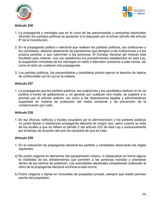 193
Artículo 236
1. La propaganda y mensajes que en el curso de las precampañas y campañas electorales
difundan los partidos políticos se ajustarán a lo dispuesto por el primer párrafo del artículo
6º de la Constitución.
2. En la propaganda política o electoral que realicen los partidos políticos, las coaliciones y
los candidatos, deberán abstenerse de expresiones que denigren a las instituciones y a los
propios partidos, o que calumnien a las personas. El Consejo General del Instituto está
facultado para ordenar, una vez satisfechos los procedimientos establecidos en esta Ley,
la suspensión inmediata de los mensajes en radio o televisión contrarios a esta norma, así
como el retiro de cualquier otra propaganda.
3. Los partidos políticos, los precandidatos y candidatos podrán ejercer el derecho de réplica
de conformidad con la Ley en la materia.
Artículo 237
1. La propaganda que los partidos políticos, las coaliciones y los candidatos realicen en la vía
pública a través de grabaciones y, en general, por cualquier otro medio, se sujetará a lo
previsto por el artículo anterior, así como a las disposiciones legales y administrativas
expedidas en materia de protección del medio ambiente y de prevención de la
contaminación por ruido.
Artículo 238
1. En las oficinas, edificios y locales ocupados por la administración y los poderes públicos
no podrá fijarse ni distribuirse propaganda electoral de ningún tipo, salvo cuando se trate
de los locales a que se refiere el párrafo 2 del artículo 233 de esta Ley y exclusivamente
por el tiempo de duración del acto de campaña de que se trate.
Artículo 239
1. En la colocación de propaganda electoral los partidos y candidatos observarán las reglas
siguientes:
a) No podrá colgarse en elementos del equipamiento urbano, ni obstaculizar en forma alguna
la visibilidad de los señalamientos que permiten a las personas transitar y orientarse
dentro de los centros de población. Las autoridades electorales competentes ordenarán el
retiro de la propaganda electoral contraria a esta norma;
b) Podrá colgarse o fijarse en inmuebles de propiedad privada, siempre que medie permiso
escrito del propietario;
 