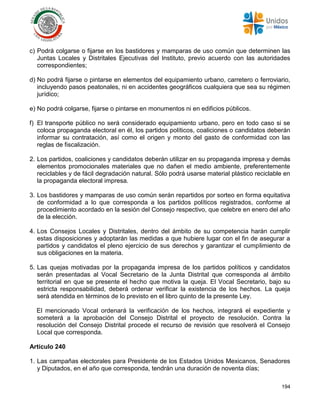 194
c) Podrá colgarse o fijarse en los bastidores y mamparas de uso común que determinen las
Juntas Locales y Distritales Ejecutivas del Instituto, previo acuerdo con las autoridades
correspondientes;
d) No podrá fijarse o pintarse en elementos del equipamiento urbano, carretero o ferroviario,
incluyendo pasos peatonales, ni en accidentes geográficos cualquiera que sea su régimen
jurídico;
e) No podrá colgarse, fijarse o pintarse en monumentos ni en edificios públicos.
f) El transporte público no será considerado equipamiento urbano, pero en todo caso si se
coloca propaganda electoral en él, los partidos políticos, coaliciones o candidatos deberán
informar su contratación, así como el origen y monto del gasto de conformidad con las
reglas de fiscalización.
2. Los partidos, coaliciones y candidatos deberán utilizar en su propaganda impresa y demás
elementos promocionales materiales que no dañen el medio ambiente, preferentemente
reciclables y de fácil degradación natural. Sólo podrá usarse material plástico reciclable en
la propaganda electoral impresa.
3. Los bastidores y mamparas de uso común serán repartidos por sorteo en forma equitativa
de conformidad a lo que corresponda a los partidos políticos registrados, conforme al
procedimiento acordado en la sesión del Consejo respectivo, que celebre en enero del año
de la elección.
4. Los Consejos Locales y Distritales, dentro del ámbito de su competencia harán cumplir
estas disposiciones y adoptarán las medidas a que hubiere lugar con el fin de asegurar a
partidos y candidatos el pleno ejercicio de sus derechos y garantizar el cumplimiento de
sus obligaciones en la materia.
5. Las quejas motivadas por la propaganda impresa de los partidos políticos y candidatos
serán presentadas al Vocal Secretario de la Junta Distrital que corresponda al ámbito
territorial en que se presente el hecho que motiva la queja. El Vocal Secretario, bajo su
estricta responsabilidad, deberá ordenar verificar la existencia de los hechos. La queja
será atendida en términos de lo previsto en el libro quinto de la presente Ley.
El mencionado Vocal ordenará la verificación de los hechos, integrará el expediente y
someterá a la aprobación del Consejo Distrital el proyecto de resolución. Contra la
resolución del Consejo Distrital procede el recurso de revisión que resolverá el Consejo
Local que corresponda.
Artículo 240
1. Las campañas electorales para Presidente de los Estados Unidos Mexicanos, Senadores
y Diputados, en el año que corresponda, tendrán una duración de noventa días;
 