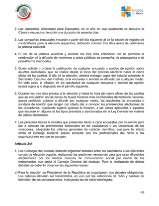 195
2. Las campañas electorales para Diputados, en el año en que solamente se renueve la
Cámara respectiva, tendrán una duración de sesenta días.
3. Las campañas electorales iniciarán a partir del día siguiente al de la sesión de registro de
candidaturas para la elección respectiva, debiendo concluir tres días antes de celebrarse
la jornada electoral.
4. El día de la jornada electoral y durante los tres días anteriores, no se permitirá la
celebración ni la difusión de reuniones o actos públicos de campaña, de propaganda o de
proselitismo electorales.
5. Quien solicite u ordene la publicación de cualquier encuesta o sondeo de opinión sobre
asuntos electorales, que se realice desde el inicio del proceso electoral hasta el cierre
oficial de las casillas el día de la elección, deberá entregar copia del estudio completo al
Secretario Ejecutivo del Instituto, si la encuesta o sondeo se difunde por cualquier medio.
En todo caso, la difusión de los resultados de cualquier encuesta o sondeo de opinión
estará sujeta a lo dispuesto en el párrafo siguiente.
6. Durante los tres días previos a la elección y hasta la hora del cierre oficial de las casillas
que se encuentren en las zonas de husos horarios más occidentales del territorio nacional,
queda prohibido publicar o difundir por cualquier medio, los resultados de encuestas o
sondeos de opinión que tengan por objeto dar a conocer las preferencias electorales de
los ciudadanos, quedando sujetos quienes lo hicieren, a las penas aplicables a aquellos
que incurran en alguno de los tipos previstos y sancionados en la Ley General en materia
de delitos electorales.
7. Las personas físicas o morales que pretendan llevar a cabo encuestas por muestreo para
dar a conocer las preferencias electorales de los ciudadanos o las tendencias de las
votaciones, adoptarán los criterios generales de carácter científico, que para tal efecto
emita el Consejo General, previa consulta con los profesionales del ramo o las
organizaciones en que se agrupen.
Artículo 241
1. Los Consejos del Instituto deberán organizar debates entre los candidatos a los diferentes
cargos de elección popular, realizando las gestiones necesarias para que sean difundidos
ampliamente por los medios masivos de comunicación social por medio de los
instrumentos que emita el Consejo General del Instituto. Para la realización de dichos
debates se deberán observar las siguientes bases:
a) Para la elección de Presidente de la República se organizarán dos debates obligatorios.
Los debates deberán ser transmitidos, en vivo por las estaciones de radio y canales de
televisión de los concesionarios, incluyendo las de señal restringida;
 