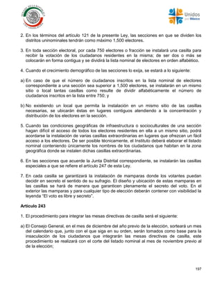 197
2. En los términos del artículo 121 de la presente Ley, las secciones en que se dividen los
distritos uninominales tendrán como máximo 1,500 electores.
3. En toda sección electoral, por cada 750 electores o fracción se instalará una casilla para
recibir la votación de los ciudadanos residentes en la misma; de ser dos o más se
colocarán en forma contigua y se dividirá la lista nominal de electores en orden alfabético.
4. Cuando el crecimiento demográfico de las secciones lo exija, se estará a lo siguiente:
a) En caso de que el número de ciudadanos inscritos en la lista nominal de electores
correspondiente a una sección sea superior a 1,500 electores, se instalarán en un mismo
sitio o local tantas casillas como resulte de dividir alfabéticamente el número de
ciudadanos inscritos en la lista entre 750; y
b) No existiendo un local que permita la instalación en un mismo sitio de las casillas
necesarias, se ubicarán éstas en lugares contiguos atendiendo a la concentración y
distribución de los electores en la sección.
5. Cuando las condiciones geográficas de infraestructura o socioculturales de una sección
hagan difícil el acceso de todos los electores residentes en ella a un mismo sitio, podrá
acordarse la instalación de varias casillas extraordinarias en lugares que ofrezcan un fácil
acceso a los electores. De ser posible técnicamente, el Instituto deberá elaborar el listado
nominal conteniendo únicamente los nombres de los ciudadanos que habitan en la zona
geográfica donde se instalen dichas casillas extraordinarias.
6. En las secciones que acuerde la Junta Distrital correspondiente, se instalarán las casillas
especiales a que se refiere el artículo 247 de esta Ley.
7. En cada casilla se garantizará la instalación de mamparas donde los votantes puedan
decidir en secreto el sentido de su sufragio. El diseño y ubicación de estas mamparas en
las casillas se hará de manera que garanticen plenamente el secreto del voto. En el
exterior las mamparas y para cualquier tipo de elección deberán contener con visibilidad la
leyenda “El voto es libre y secreto”.
Artículo 243
1. El procedimiento para integrar las mesas directivas de casilla será el siguiente:
a) El Consejo General, en el mes de diciembre del año previo de la elección, sorteará un mes
del calendario que, junto con el que siga en su orden, serán tomados como base para la
insaculación de los ciudadanos que integrarán las mesas directivas de casilla, este
procedimiento se realizará con el corte del listado nominal al mes de noviembre previo al
de la elección;
 