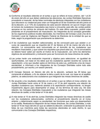 198
b) Conforme al resultado obtenido en el sorteo a que se refiere el inciso anterior, del 1 al 20
de enero del año en que deban celebrarse las elecciones, las Juntas Distritales Ejecutivas
procederán a insacular, de las listas nominales de electores integradas con los ciudadanos
que obtuvieron su credencial para votar con fotografía al 30 de noviembre del año previo al
de la elección, a un 13% de ciudadanos de cada sección electoral, sin que en ningún caso
el número de ciudadanos insaculados sea menor a cincuenta; para ello, las Juntas podrán
apoyarse en los centros de cómputo del Instituto. En este último supuesto, podrán estar
presentes en el procedimiento de insaculación, los integrantes de los consejos generales
de los organismos públicos locales electorales, los miembros del Consejo Local y los de la
Comisión Local de Vigilancia del Registro Federal de Electores de la entidad de que se
trate, según la programación que previamente se determine;
c) A los ciudadanos que resulten seleccionados, se les convocará para que asistan a un
curso de capacitación que se impartirá del 21 de febrero al 30 de marzo del año de la
elección. La convocatoria será comunicada en el domicilio de los ciudadanos que
resultaron insaculados, y que cubran los requisitos que prevé esta Ley. En la convocatoria
se deberá hacer saber por escrito el motivo de la insaculación, así como los elementos
objetivos de sensibilización y motivación para ser funcionario de mesa directiva de casilla.
d) Las juntas harán una evaluación imparcial y objetiva para seleccionar, en igualdad de
oportunidades, con base en los datos que los ciudadanos aporten durante los cursos de
capacitación, a los que resulten aptos en términos de esta Ley, prefiriendo a los de mayor
escolaridad, e informará a los integrantes de los Consejos Distritales sobre todo este
procedimiento, por escrito y en sesión plenaria;
e) El Consejo General, en febrero del año de la elección, sorteará las 29 letras que
comprende el alfabeto, a fin de obtener la letra a partir de la cual, con base en el apellido
paterno, se seleccionará a los ciudadanos que integrarán las mesas directivas de casilla;
f) De acuerdo a los resultados obtenidos en el sorteo a que se refiere el inciso anterior, las
Juntas Distritales harán entre el 16 de marzo y el 12 de abril siguiente una relación de
aquellos ciudadanos que, habiendo asistido a la capacitación correspondiente, no tengan
impedimento alguno para desempeñar el cargo, en los términos de esta Ley. De esta
relación, los Consejos Distritales insacularán a los ciudadanos que integrarán las mesas
directivas de casilla, a más tardar el 14 de abril;
g) A más tardar el 15 de abril las Juntas Distritales integrarán las mesas directivas de casilla
con los ciudadanos seleccionados, conforme al procedimiento descrito en el inciso
anterior, y determinarán según su escolaridad, las funciones que cada uno desempeñará
en la casilla. Realizada la integración de las mesas directivas, las Juntas Distritales, a más
tardar el 16 de mayo del año en que se celebre la elección, ordenarán la publicación de las
listas de sus miembros para todas las secciones electorales en cada distrito, lo que
comunicarán a los Consejos Distritales respectivos;
 