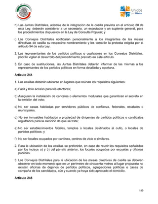 199
h) Las Juntas Distritales, además de la integración de la casilla prevista en el artículo 88 de
esta Ley, deberán considerar a un secretario, un escrutador y un suplente general, para
los procedimientos dispuestos en la Ley de Consulta Popular; y
i) Los Consejos Distritales notificarán personalmente a los integrantes de las mesas
directivas de casilla su respectivo nombramiento y les tomarán la protesta exigida por el
artículo 94 de esta Ley.
2. Los representantes de los partidos políticos o coaliciones en los Consejos Distritales,
podrán vigilar el desarrollo del procedimiento previsto en este artículo.
3. En caso de sustituciones, las Juntas Distritales deberán informar de las mismas a los
representantes de los partidos políticos en forma detallada y oportuna.
Artículo 244
1. Las casillas deberán ubicarse en lugares que reúnan los requisitos siguientes:
a) Fácil y libre acceso para los electores;
b) Aseguren la instalación de canceles o elementos modulares que garanticen el secreto en
la emisión del voto;
c) No ser casas habitadas por servidores públicos de confianza, federales, estatales o
municipales.
d) No ser inmuebles habitados o propiedad de dirigentes de partidos políticos o candidatos
registrados para la elección de que se trate;
e) No ser establecimientos fabriles, templos o locales destinados al culto, o locales de
partidos políticos; y
f) No ser locales ocupados por cantinas, centros de vicio o similares.
2. Para la ubicación de las casillas se preferirán, en caso de reunir los requisitos señalados
por los incisos a) y b) del párrafo anterior, los locales ocupados por escuelas y oficinas
públicas.
3. Los Consejos Distritales para la ubicación de las mesas directivas de casilla se deberán
observar en todo momento que en un perímetro de cincuenta metros al lugar propuesto no
existan oficinas de órganos de partidos políticos, agrupaciones políticas o casas de
campaña de los candidatos, aún y cuando ya haya sido aprobado el domicilio.
Artículo 245
 