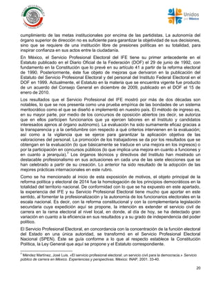 20
cumplimiento de las metas institucionales por encima de las partidistas. La autonomía del
órgano superior de dirección no es suficiente para garantizar la objetividad de sus decisiones,
sino que se requiere de una institución libre de presiones políticas en su totalidad, para
inspirar confianza en sus actos entre la ciudadanía.
En México, el Servicio Profesional Electoral del IFE tiene su primer antecedente en el
Estatuto publicado en el Diario Oficial de la Federación (DOF) el 29 de junio de 1992, con
fundamento en la Constitución que lo prevé en su artículo 41 a partir de la reforma electoral
de 1990. Posteriormente, éste fue objeto de mejoras que derivaron en la publicación del
Estatuto del Servicio Profesional Electoral y del personal del Instituto Federal Electoral en el
DOF en 1999. Actualmente, el Estatuto en la materia que se encuentra vigente fue producto
de un acuerdo del Consejo General en diciembre de 2009, publicado en el DOF el 15 de
enero de 2010.
Los resultados que el Servicio Profesional del IFE mostró por más de dos décadas son
notables, lo que se nos presenta como una prueba empírica de las bondades de un sistema
meritocrático como el que se diseñó e implementó en nuestro país. El método de ingreso es,
en su mayor parte, por medio de los concursos de oposición abiertos (es decir, se autoriza
que en ellos participen funcionarios que ya ejercen labores en el Instituto y candidatos
interesados ajenos al órgano autónomo). La evaluación ha sido sumamente eficaz gracias a
la transparencia y a la certidumbre con respecto a qué criterios intervienen en la evaluación;
así como a la vigilancia que se ejerce para garantizar la aplicación objetiva de las
valoraciones del personal. La promoción de los trabajadores se da por los resultados que se
obtengan en la evaluación (lo que básicamente se traduce en una mejora en los ingresos) o
por la participación en concursos públicos (lo que implica una mejora en cuanto a funciones y
en cuanto a jerarquía).7
Los órganos técnicos y directivos del Instituto han mostrado un
destacable profesionalismo en sus actuaciones en cada una de las siete elecciones que se
han celebrado a partir de su creación. Lo anterior ha sido resultado de la adopción de las
mejores prácticas internacionales en este rubro.
Como se ha mencionado al inicio de esta exposición de motivos, el objeto principal de la
reforma política y electoral de 2014 fue la homologación de los principios democráticos en la
totalidad del territorio nacional. De conformidad con lo que se ha expuesto en este apartado,
la experiencia del IFE y su Servicio Profesional Electoral tiene mucho que aportar en este
sentido, al fomentar la profesionalización y la autonomía de los funcionarios electorales en la
escala nacional. Es decir, con la reforma constitucional y con la complementaria legislación
secundaria cuya expedición aquí se propone, la intención es extender el servicio civil de
carrera en la rama electoral al nivel local, en donde, al día de hoy, se ha detectado gran
variación en cuanto a la eficiencia en sus resultados y a su grado de independencia del poder
político.
El Servicio Profesional Electoral, en concordancia con la concentración de la función electoral
del Estado en una única autoridad, se transformó en el Servicio Profesional Electoral
Nacional (SPEN). Éste se guía conforme a lo que al respecto establece la Constitución
Política, la Ley General que aquí se propone y el Estatuto correspondiente.
7
Méndez Martínez, José Luis. «El servicio profesional electoral: un servicio civil para la democracia.» Servicio
público de carrera en México. Experiencias y perspectivas. México: INAP, 2001. 33-40.
 