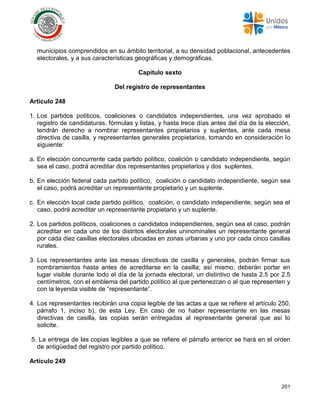 201
municipios comprendidos en su ámbito territorial, a su densidad poblacional, antecedentes
electorales, y a sus características geográficas y demográficas.
Capítulo sexto
Del registro de representantes
Artículo 248
1. Los partidos políticos, coaliciones o candidatos independientes, una vez aprobado el
registro de candidaturas, fórmulas y listas, y hasta trece días antes del día de la elección,
tendrán derecho a nombrar representantes propietarios y suplentes, ante cada mesa
directiva de casilla, y representantes generales propietarios, tomando en consideración lo
siguiente:
a. En elección concurrente cada partido político, coalición o candidato independiente, según
sea el caso, podrá acreditar dos representantes propietarios y dos suplentes.
b. En elección federal cada partido político, coalición o candidato independiente, según sea
el caso, podrá acreditar un representante propietario y un suplente.
c. En elección local cada partido político, coalición, o candidato independiente, según sea el
caso, podrá acreditar un representante propietario y un suplente.
2. Los partidos políticos, coaliciones o candidatos independientes, según sea el caso, podrán
acreditar en cada uno de los distritos electorales uninominales un representante general
por cada diez casillas electorales ubicadas en zonas urbanas y uno por cada cinco casillas
rurales.
3. Los representantes ante las mesas directivas de casilla y generales, podrán firmar sus
nombramientos hasta antes de acreditarse en la casilla; así mismo, deberán portar en
lugar visible durante todo el día de la jornada electoral, un distintivo de hasta 2.5 por 2.5
centímetros, con el emblema del partido político al que pertenezcan o al que representen y
con la leyenda visible de “representante”.
4. Los representantes recibirán una copia legible de las actas a que se refiere el artículo 250,
párrafo 1, inciso b), de esta Ley. En caso de no haber representante en las mesas
directivas de casilla, las copias serán entregadas al representante general que así lo
solicite.
5. La entrega de las copias legibles a que se refiere el párrafo anterior se hará en el orden
de antigüedad del registro por partido político.
Artículo 249
 