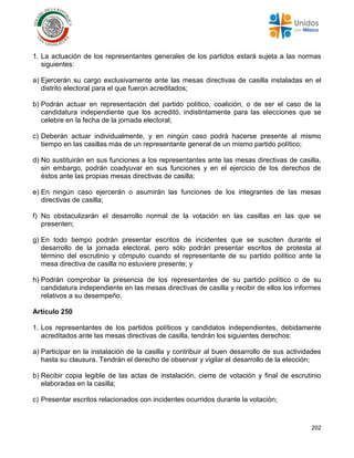 202
1. La actuación de los representantes generales de los partidos estará sujeta a las normas
siguientes:
a) Ejercerán su cargo exclusivamente ante las mesas directivas de casilla instaladas en el
distrito electoral para el que fueron acreditados;
b) Podrán actuar en representación del partido político, coalición, o de ser el caso de la
candidatura independiente que los acreditó, indistintamente para las elecciones que se
celebre en la fecha de la jornada electoral;
c) Deberán actuar individualmente, y en ningún caso podrá hacerse presente al mismo
tiempo en las casillas más de un representante general de un mismo partido político;
d) No sustituirán en sus funciones a los representantes ante las mesas directivas de casilla,
sin embargo, podrán coadyuvar en sus funciones y en el ejercicio de los derechos de
éstos ante las propias mesas directivas de casilla;
e) En ningún caso ejercerán o asumirán las funciones de los integrantes de las mesas
directivas de casilla;
f) No obstaculizarán el desarrollo normal de la votación en las casillas en las que se
presenten;
g) En todo tiempo podrán presentar escritos de incidentes que se susciten durante el
desarrollo de la jornada electoral, pero sólo podrán presentar escritos de protesta al
término del escrutinio y cómputo cuando el representante de su partido político ante la
mesa directiva de casilla no estuviere presente; y
h) Podrán comprobar la presencia de los representantes de su partido político o de su
candidatura independiente en las mesas directivas de casilla y recibir de ellos los informes
relativos a su desempeño.
Artículo 250
1. Los representantes de los partidos políticos y candidatos independientes, debidamente
acreditados ante las mesas directivas de casilla, tendrán los siguientes derechos:
a) Participar en la instalación de la casilla y contribuir al buen desarrollo de sus actividades
hasta su clausura. Tendrán el derecho de observar y vigilar el desarrollo de la elección;
b) Recibir copia legible de las actas de instalación, cierre de votación y final de escrutinio
elaboradas en la casilla;
c) Presentar escritos relacionados con incidentes ocurridos durante la votación;
 