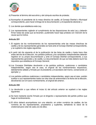 203
d) Presentar al término del escrutinio y del cómputo escritos de protesta;
e) Acompañar al presidente de la mesa directiva de casilla, al Consejo Distrital o Municipal
correspondiente, para hacer entrega de la documentación y el expediente electoral; y
f) Los demás que establezca esta Ley.
2. Los representantes vigilarán el cumplimiento de las disposiciones de esta Ley y deberán
firmar todas las actas que se levanten, pudiéndolo hacer bajo protesta con mención de la
causa que la motiva.
Artículo 251
1. El registro de los nombramientos de los representantes ante las mesas directivas de
casilla y de los representantes generales se hará ante el Consejo Distrital correspondiente,
y se sujetará a las reglas siguientes:
a) A partir del día siguiente al de la publicación de las listas de casilla y hasta trece días
antes del día de la elección, los partidos políticos y los candidatos independientes deberán
registrar en su propia documentación y ante el Consejo Distrital correspondiente, a sus
representantes generales y de casilla. La documentación de que se trata deberá reunir los
requisitos que establezca el Consejo General;
b) Los Consejos Distritales devolverán a los partidos políticos, coaliciones o candidatos
independientes, según sea el caso, el original de los nombramientos respectivos,
debidamente sellado y firmado por el presidente y el secretario del mismo, conservando un
ejemplar; y
c) Los partidos políticos coaliciones o candidatos independientes, según sea el caso, podrán
sustituir a sus representantes hasta con diez días de anterioridad a la fecha de la elección,
devolviendo con el nuevo nombramiento, el original del anterior.
Artículo 252
1. La devolución a que refiere el inciso b) del artículo anterior se sujetará a las reglas
siguientes:
a) Se hará mediante escrito firmado por el dirigente o representante del partido político que
haga el nombramiento;
b) El oficio deberá acompañarse con una relación, en orden numérico de casillas, de los
nombres de los representantes, propietarios y suplentes, señalando la clave de la
credencial para votar de cada uno de ellos;
 