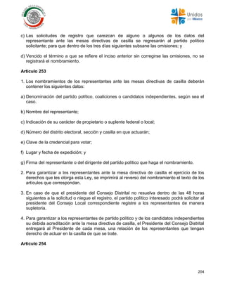 204
c) Las solicitudes de registro que carezcan de alguno o algunos de los datos del
representante ante las mesas directivas de casilla se regresarán al partido político
solicitante; para que dentro de los tres días siguientes subsane las omisiones; y
d) Vencido el término a que se refiere el inciso anterior sin corregirse las omisiones, no se
registrará el nombramiento.
Artículo 253
1. Los nombramientos de los representantes ante las mesas directivas de casilla deberán
contener los siguientes datos:
a) Denominación del partido político, coaliciones o candidatos independientes, según sea el
caso.
b) Nombre del representante;
c) Indicación de su carácter de propietario o suplente federal o local;
d) Número del distrito electoral, sección y casilla en que actuarán;
e) Clave de la credencial para votar;
f) Lugar y fecha de expedición; y
g) Firma del representante o del dirigente del partido político que haga el nombramiento.
2. Para garantizar a los representantes ante la mesa directiva de casilla el ejercicio de los
derechos que les otorga esta Ley, se imprimirá al reverso del nombramiento el texto de los
artículos que correspondan.
3. En caso de que el presidente del Consejo Distrital no resuelva dentro de las 48 horas
siguientes a la solicitud o niegue el registro, el partido político interesado podrá solicitar al
presidente del Consejo Local correspondiente registre a los representantes de manera
supletoria.
4. Para garantizar a los representantes de partido político y de los candidatos independientes
su debida acreditación ante la mesa directiva de casilla, el Presidente del Consejo Distrital
entregará al Presidente de cada mesa, una relación de los representantes que tengan
derecho de actuar en la casilla de que se trate.
Artículo 254
 