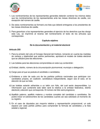 205
1. Los nombramientos de los representantes generales deberán contener los mismos datos
que los nombramientos de los representantes ante las mesas directivas de casilla, con
excepción del número de casilla.
2. De estos nombramientos se formará una lista que deberá entregarse a los presidentes de
las mesas directivas de casilla.
3. Para garantizar a los representantes generales el ejercicio de los derechos que les otorga
esta Ley, se imprimirá al reverso del nombramiento el texto de los artículos que
correspondan.
Capítulo séptimo
De la documentación y el material electoral
Artículo 255
1. Para la emisión del voto el Consejo General del Instituto, tomando en cuenta las medidas
de certeza y objetividad que estime pertinentes, aprobará el modelo de boleta electoral
que se utilizará para las elecciones.
2. Las boletas para las elecciones comprendidas en esta Ley contendrán:
a) Entidad, distrito, número de la circunscripción plurinominal, municipio o delegación;
b) Cargo para el que se postula al candidato o candidatos;
c) Emblema a color de cada uno de los partidos políticos nacionales que participan con
candidatos propios, en coalición, candidatura independiente, según sea el caso, en la
elección de que se trate;
d) Las boletas estarán adheridas a un talón con folio, del cual serán desprendibles. La
información que contendrá este talón será la relativa a la entidad federativa, distrito
electoral y elección que corresponda. El número de folio será progresivo;
e) Apellido paterno, apellido materno y nombre completo del candidato o candidatos. Se
podrá incluir el sobrenombre de los candidatos cuando así sea solicitado al momento de
su registro.
f) En el caso de diputados por mayoría relativa y representación proporcional, un solo
espacio por cada partido político para comprender la fórmula de candidatos y la lista
estatal o regional;
 