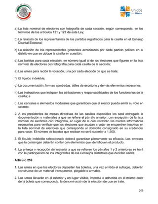 208
a) La lista nominal de electores con fotografía de cada sección, según corresponda, en los
términos de los artículos 121 y 127 de esta Ley;
b) La relación de los representantes de los partidos registrados para la casilla en el Consejo
Distrital Electoral;
c) La relación de los representantes generales acreditados por cada partido político en el
distrito en que se ubique la casilla en cuestión;
d) Las boletas para cada elección, en número igual al de los electores que figuren en la lista
nominal de electores con fotografía para cada casilla de la sección;
e) Las urnas para recibir la votación, una por cada elección de que se trate;
f) El líquido indeleble;
g) La documentación, formas aprobadas, útiles de escritorio y demás elementos necesarios;
h) Los instructivos que indiquen las atribuciones y responsabilidades de los funcionarios de la
casilla; e
i) Los canceles o elementos modulares que garanticen que el elector pueda emitir su voto en
secreto.
2. A los presidentes de mesas directivas de las casillas especiales les será entregada la
documentación y materiales a que se refiere el párrafo anterior, con excepción de la lista
nominal de electores con fotografía, en lugar de la cual recibirán los medios informáticos
necesarios para verificar que los electores que acudan a votar se encuentren inscritos en
la lista nominal de electores que corresponde al domicilio consignado en su credencial
para votar. El número de boletas que reciban no será superior a 1,500.
3. El líquido indeleble seleccionado deberá garantizar plenamente su eficacia. Los envases
que lo contengan deberán contar con elementos que identifiquen el producto.
4. La entrega y recepción del material a que se refieren los párrafos 1 y 2 anteriores se hará
con la participación de los integrantes de los Consejos Distritales que decidan asistir.
Artículo 259
1. Las urnas en que los electores depositen las boletas, una vez emitido el sufragio, deberán
construirse de un material transparente, plegable o armable.
2. Las urnas llevarán en el exterior y en lugar visible, impresa o adherida en el mismo color
de la boleta que corresponda, la denominación de la elección de que se trate.
 