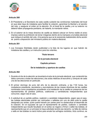 209
Artículo 260
1. El Presidente y el Secretario de cada casilla cuidarán las condiciones materiales del local
en que ésta haya de instalarse para facilitar la votación, garantizar la libertad y el secreto
del voto, y asegurar el orden en la elección. En el local de la casilla y en su exterior no
deberá haber propaganda partidaria; de haberla, la mandarán retirar.
2. En el exterior de la mesa directiva de casilla se deberá colocar en forma visible el aviso
impreso sobre la prohibición de tomar imágenes dentro de la mampara a la boleta electoral
que indique el sentido del voto. A la persona que se le sorprenda realizándolo dicha acción
se podrá a disposición del ministerio público en materia electoral.
Artículo 261
1. Los Consejos Distritales darán publicidad a la lista de los lugares en que habrán de
instalarse las casillas y un instructivo para los votantes.
Título tercero
De la jornada electoral
Capítulo primero
De la instalación y apertura de casillas
Artículo 262
1. Durante el día de la elección se levantará el acta de la jornada electoral, que contendrá los
datos comunes a todas las elecciones y las actas relativas al escrutinio y cómputo de cada
una de las elecciones en particular.
2. El primer domingo de junio del año de la elección ordinaria, a las 7:30 horas, los
ciudadanos presidente, secretarios y escrutadores de las mesas directivas de las casillas
nombrados como propietarios procederán a la instalación de la casilla en presencia de los
representantes de partidos políticos, coaliciones y candidaturas independientes que
concurran, según sea el caso.
3. A solicitud de un partido político, coalición o candidato independiente, según sea el caso,
las boletas electorales podrán ser rubricadas o selladas por uno de ellos ante la casilla
designado por sorteo, quien podrá hacerlo por partes para no obstaculizar el desarrollo de
la votación. En el supuesto de que el representante de partido, coalición o candidato
independiente que resultó facultado en el sorteo se negare a firmar o sellar las boletas, el
representante que en un principio lo haya solicitado tendrá ese derecho. La falta de rúbrica
o sello en las boletas no será motivo para anular los sufragios recibidos. Acto continuo, se
 