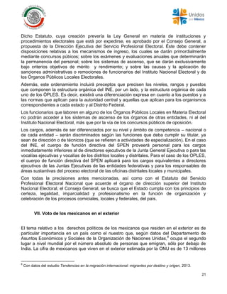 21
Dicho Estatuto, cuya creación prevería la Ley General en materia de instituciones y
procedimientos electorales que está por expedirse, es aprobado por el Consejo General, a
propuesta de la Dirección Ejecutiva del Servicio Profesional Electoral. Éste debe contener
disposiciones relativas a los mecanismos de ingreso, los cuales se darán primordialmente
mediante concursos púbicos; sobre los exámenes y evaluaciones anuales que determinarán
la permanencia del personal; sobre los sistemas de ascenso, que se darán exclusivamente
bajo criterios objetivos de mérito y rendimiento; y sobre las causas y la aplicación de
sanciones administrativas o remociones de funcionarios del Instituto Nacional Electoral y de
los Órganos Públicos Locales Electorales.
Además, este ordenamiento incluirá preceptos que precisen los niveles, rangos y puestos
que componen la estructura orgánica del INE, por un lado, y la estructura orgánica de cada
uno de los ÓPLES. Es decir, existirá una diferenciación expresa en cuanto a los puestos y a
las normas que aplican para la autoridad central y aquellas que aplican para los organismos
correspondientes a cada estado y al Distrito Federal.
Los funcionarios que laboren en alguno de los Órganos Públicos Locales en Materia Electoral
no podrán acceder a los sistemas de ascenso de los órganos de otras entidades, ni al del
Instituto Nacional Electoral, más que por la vía de los concursos públicos de oposición.
Los cargos, además de ser diferenciados por su nivel y ámbito de competencia – nacional o
de cada entidad – serán discriminados según las funciones que deba cumplir su titular, ya
sean de dirección o de técnicos (que se refieren a actividades de especialización). En el caso
del INE, el cuerpo de función directiva del SPEN proveerá personal para los cargos
inmediatamente inferiores al de directores ejecutivos de la Junta General Ejecutiva o para las
vocalías ejecutivas y vocalías de los distritos locales y distritales. Para el caso de los OPLES,
el cuerpo de función directiva del SPEN aplicará para los cargos equivalentes a directores
ejecutivos de las Juntas Ejecutivas de las entidades federativas y para los responsables de
áreas sustantivas del proceso electoral de las oficinas distritales locales y municipales.
Con todas la precisiones antes mencionadas, así como con el Estatuto del Servicio
Profesional Electoral Nacional que acuerde el órgano de dirección superior del Instituto
Nacional Electoral, el Consejo General, se busca que el Estado cumpla con los principios de
certeza, legalidad, imparcialidad y profesionalismo en la función de organización y
celebración de los procesos comiciales, locales y federales, del país.
VII. Voto de los mexicanos en el exterior
El tema relativo a los derechos políticos de los mexicanos que residen en el exterior es de
particular importancia en un país como el nuestro que, según datos del Departamento de
Asuntos Económicos y Sociales de la Organización de Naciones Unidas,8
ocupa el segundo
lugar a nivel mundial por el número absoluto de personas que emigran, sólo por debajo de
India. La cifra de mexicanos que viven en el exterior estimada por la ONU es de 13 millones
8
Con datos del estudio Tendencias en la migración internacional: migrantes por destino y origen, 2013.
 